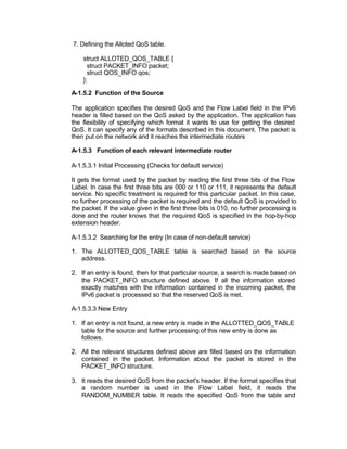 7. Defining the Alloted QoS table.

    struct ALLOTED_QOS_TABLE {
      struct PACKET_INFO packet;
      struct QOS_INFO qos;
    };

A-1.5.2 Function of the Source

The application specifies the desired QoS and the Flow Label field in the IPv6
header is filled based on the QoS asked by the application. The application has
the flexibility of specifying which format it wants to use for getting the desired
QoS. It can specify any of the formats described in this document. The packet is
then put on the network and it reaches the intermediate routers

A-1.5.3 Function of each relevant intermediate router

A-1.5.3.1 Initial Processing (Checks for default service)

It gets the format used by the packet by reading the first three bits of the Flow
Label. In case the first three bits are 000 or 110 or 111, it represents the default
service. No specific treatment is required for this particular packet. In this case,
no further processing of the packet is required and the default QoS is provided to
the packet. If the value given in the first three bits is 010, no further processing is
done and the router knows that the required QoS is specified in the hop-by-hop
extension header.

A-1.5.3.2 Searching for the entry (In case of non-default service)

1. The ALLOTTED_QOS_TABLE table is searched based on the source
   address.

2. If an entry is found, then for that particular source, a search is made based on
   the PACKET_INFO structure defined above. If all the information stored
   exactly matches with the information contained in the incoming packet, the
   IPv6 packet is processed so that the reserved QoS is met.

A-1.5.3.3 New Entry

1. If an entry is not found, a new entry is made in the ALLOTTED_QOS_TABLE
   table for the source and further processing of this new entry is done as
   follows.

2. All the relevant structures defined above are filled based on the information
   contained in the packet. Information about the packet is stored in the
   PACKET_INFO structure.

3. It reads the desired QoS from the packet's header. If the format specifies that
   a random number is used in the Flow Label field, it reads the
   RANDOM_NUMBER table. It reads the specified QoS from the table and
 