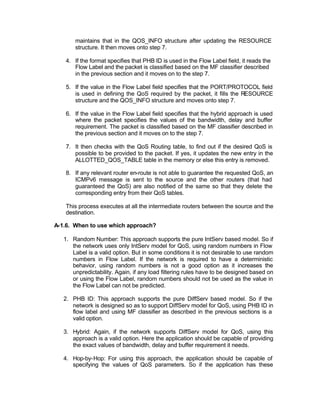 maintains that in the QOS_INFO structure after updating the RESOURCE
       structure. It then moves onto step 7.

   4. If the format specifies that PHB ID is used in the Flow Label field, it reads the
      Flow Label and the packet is classified based on the MF classifier described
      in the previous section and it moves on to the step 7.

   5. If the value in the Flow Label field specifies that the PORT/PROTOCOL field
      is used in defining the QoS required by the packet, it fills the RESOURCE
      structure and the QOS_INFO structure and moves onto step 7.

   6. If the value in the Flow Label field specifies that the hybrid approach is used
      where the packet specifies the values of the bandwidth, delay and buffer
      requirement. The packet is classified based on the MF classifier described in
      the previous section and it moves on to the step 7.

   7. It then checks with the QoS Routing table, to find out if the desired QoS is
      possible to be provided to the packet. If yes, it updates the new entry in the
      ALLOTTED_QOS_TABLE table in the memory or else this entry is removed.

   8. If any relevant router en-route is not able to guarantee the requested QoS, an
      ICMPv6 message is sent to the source and the other routers (that had
      guaranteed the QoS) are also notified of the same so that they delete the
      corresponding entry from their QoS tables.

   This process executes at all the intermediate routers between the source and the
   destination.

A-1.6. When to use which approach?

   1. Random Number: This approach supports the pure IntServ based model. So if
      the network uses only IntServ model for QoS, using random numbers in Flow
      Label is a valid option. But in some conditions it is not desirable to use random
      numbers in Flow Label. If the network is required to have a deterministic
      behavior, using random numbers is not a good option as it increases the
      unpredictability. Again, if any load filtering rules have to be designed based on
      or using the Flow Label, random numbers should not be used as the value in
      the Flow Label can not be predicted.

   2. PHB ID: This approach supports the pure DiffServ based model. So if the
      network is designed so as to support DiffServ model for QoS, using PHB ID in
      flow label and using MF classifier as described in the previous sections is a
      valid option.

   3. Hybrid: Again, if the network supports DiffServ model for QoS, using this
      approach is a valid option. Here the application should be capable of providing
      the exact values of bandwidth, delay and buffer requirement it needs.

   4. Hop-by-Hop: For using this approach, the application should be capable of
      specifying the values of QoS parameters. So if the application has these
 