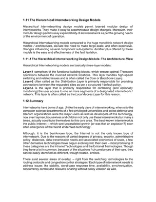 1.11 The Hierarchical Internetworking Design Models

Hierarchical Internetworking design models permit layered modular design of
internetworks. They make it easy to accommodate design changes. Moreover, their
modular design permits easy expandability of an internetwork as per the growing needs
of the environment of operation.

Hierarchical Internetworking models compared to the huge monolithic network design
models / architectures, obviate the need to make large-scale, and often expensive,
changes influencing several component sub-systems. Another plus offered by these
models is the ease and effectiveness of the fault isolation.

1.11.1 The Hierarchical Internetworking Design Models: The Architectural View

Hierarchical Internetworking models are basically three-layer models:

Layer-1 comprises of the functional building blocks, which ensure optimal Transport
operations between the involved network locations. This layer handles high-speed
switching and related issues and is often called the Core or Backbone Layer.
Layer-2 often called as the Distribution Layer is primarily responsible for providing
connections between the requested sites as per a structured / default policy.
Layer-3 is the layer that is primarily responsible for controlling (and optionally
monitoring) the user access to one or more segments of a designated internetwork /
network. This layer is often called as the Local Access Layer for this reason.

1.12 Summary

Internetworks have come of age. Unlike the early days of internetworking, when only the
computer science departments of a few privileged universities and select defense and
telecom organizations were the major users as well as developers of this technology,
now even laymen, housewives and children not only use these internetworks but many a
times, actually contribute themselves to this core area. The best-known internetwork is
the public Internet -- which saw unparalleled growth (or was that an explosion?) soon
after emergence of the World Wide Web technology.

Although, it is the best-known type, the Internet is not the only known type of
internetwork. Due to the reasons of varied degrees of privacy, security, administrative
policy, distances, data transmission needs and associated economics of scale, a few
other derivative technologies have begun evolving into their own -- most promising of
these categories are the Intranet Technologies and the Extranet Technologies. Though
they have a lot in common, because of the situations / circumstances of their use, they
can be easily identified as different, though related, entities.

There exist several areas of overlap -- right from the switching technologies to the
routing protocols and congestion control strategies! Each type of internetwork needs to
address issues like stability, worst-case response time, availability, synchronization,
concurrency control and resource sharing without policy violation as well.
 