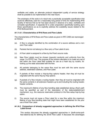 verifiable and viable, an alternate protocol independent quality of service strategy
       shall be possible to be implemented in the near future.

       The emphasis of this work is to result into a practically acceptable specification that
       could be effectively used for a reasonably long period of time for implementing IPv6
       Quality of Service that so far has been elusive in absence of a clear, verifiable and
       complete specification. A separate ID is under preparation specifically building upon
       these specifications so as to explicitly address the scalability issues related to the
       IPv6-Multicast-QoS.

A-1.1-A.1. Characteristics of IPv6 flows and Flow Labels

The characteristics of IPv6 flows and Flow Labels as given in RFC 2460 are rearranged
as follows:

(a).     A flow is uniquely identified by the combination of a source address and a non-
         zero Flow Label.

(b).     Packets that do not belong to a flow carry a Flow Label of zero.

(c).     A Flow Label is assigned to a flow by the Flow's source node.

(d).     New Flow Labels must be chosen (pseudo) randomly and uniformly from the
         range 1 to FFFFF hex. The purpose of the random allocation is to make any set of
         bits within the Flow Label field suitable for use as a hash key by routers, for
         looking up the state associated with the flow.

(e).     All packets belonging to the same flow must be sent with the same source
         address, destination address, and Flow Label.

(f).     If packets of flow include a Hop-by-Hop options header, then they all must be
         originated with the same Hop-by-Hop options

(g).     If packets of a flow include a routing header, then they all must be originated with
         the same contents in all extension headers up to and including the routing header.
         header contents.

(h).     The maximum's lifetime of any flow-handling state established along a flow's path
         must be specified as part of the description of the state-establishment
         mechanism, e.g., the resource reservation protocol or the flow-setup hop-by-hop
         option.

(i).     The source must not reuse a Flow Label for a new flow within the maximum
         lifetime of any flow-handling state that might have been established for the prior
         use of that Flow Label.

A-1.A.2. Comparison of already suggested approaches in defining the IPv6 Flow
       Label format

          This section discusses the already suggested approaches in [draft-conta-ipv6-
          flow-label-02.txt] for defining the 20-bit Flow Label. It discusses the advantages
 
