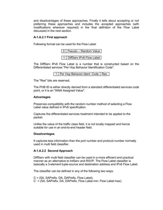 and disadvantages of these approaches. Finally it tells about accepting or not
preferring these approaches and includes the accepted approaches (with
modifications wherever required) in the final definition of the Flow Label
discussed in the next section.

A-1.A.2.1 First approach

Following format can be used for the Flow Label:

                        0 Pseudo – Random Value

                        1 DiffServ IPv6 Flow Label

The DiffServ IPv6 Flow Label is a number that is constructed based on the
Differentiated services "Per Hop Behavior Identification Code".

                 1 Per Hop Behavior Ident. Code Res.

The "Res" bits are reserved.

The PHB ID is either directly derived from a standard differentiated services code
point, or it is an "IANA Assigned Value".

Advantages

Preserves compatibility with the random number method of selecting a Flow
Label value defined in IPv6 specification.

Captures the differentiated services treatment intended to be applied to the
packet.

Unlike the value of the traffic class field, it is not locally mapped and hence
suitable for use in an end-to-end header field.

Disadvantages

It captures less information than the port number and protocol number normally
used in multi field classifier.

A-1.A.2.2 Second Approach

DiffServ with multi field classifier can be used in a more efficient and practical
manner as an alternative to IntServ and RSVP. The Flow Label classifier is
basically a 3-element tuple-source and destination address and IPv6 Flow Label.

The classifier can be defined in any of the following two ways:

C = (SA, SAPrefix, DA, DAPrefix, Flow Label).
C` = (SA, SAPrefix, DA, DAPrefix, Flow Label min: Flow Label max).
 