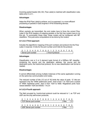 Incoming packet header (SA, DA, Flow Label) is matched with classification rules
table entry C or C`.

Advantages

Helps the IPv6 Flow Label to achieve, as it is supposed, in a more efficient
processing of packets in QoS engines in IPv6 forwarding devices.

Disadvantages

When packets are transmitted, the end nodes have to force the correct Flow
Label in the IPv6 headers of outgoing packets or the first hop routers have to do
this job. To accomplish these rules, these routers will be configured with MF
classifiers. This puts extra computations to be done by the routers.

A-1.A.2.3 Third approach

Includes the algorithmic mapping of the port numbers and protocol into the Flow
Label. It reserves 12 bits for the port number and 8 bits for the protocol.

   0 1 2 3 4 5 6 7 8 9 0 1 2 3 4 5 6 7 8 9
   Server port number  H-to-H protocol

Advantages

Classification rule is 5 or 6 element tuple format of a DiffServ MF classifier,
containing the source and the destination address, the source and the
destination ports, the host-to-host protocol. So no new classification rule format is
needed.

Disadvantages

It cannot differentiate among multiple instances of the same application running
on the same two communication end nodes.

The reduced number of bits (12 out of 16) limits the value of ports. 12 bits can
represent only the "IANA well-known ports", that is from 1 to 1023 and a subset
of "IANA registered ports", that is from 1024 to 4095. Registered ports have
values between 1024 and 65535. 1-A.2.4

A-1.A.2.4 Fourth approach

The field occupied by host-to-host protocol could be reduced to 1, as TCP and
UDP are the only well known protocols.

   0 1 2 3 4 5 6 7 8 9 0 1 2 3 4 5 6 7 8 9
   TCP Server port number          Res   0

   0 1 2 3 4 5 6 7 8 9 0 1 2 3 4 5 6 7 8 9
   UDP Server port number          Res   1
 