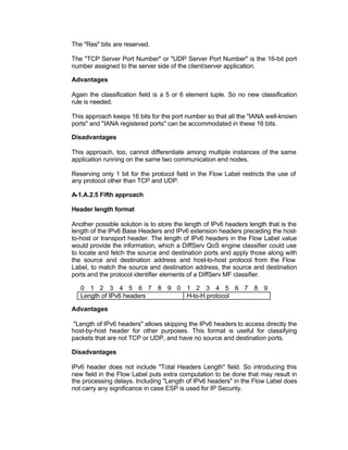 The "Res" bits are reserved.

The "TCP Server Port Number" or "UDP Server Port Number" is the 16-bit port
number assigned to the server side of the client/server application.

Advantages

Again the classification field is a 5 or 6 element tuple. So no new classification
rule is needed.

This approach keeps 16 bits for the port number so that all the "IANA well-known
ports" and "IANA registered ports" can be accommodated in these 16 bits.

Disadvantages

This approach, too, cannot differentiate among multiple instances of the same
application running on the same two communication end nodes.

Reserving only 1 bit for the protocol field in the Flow Label restricts the use of
any protocol other than TCP and UDP.

A-1.A.2.5 Fifth approach

Header length format

Another possible solution is to store the length of IPv6 headers length that is the
length of the IPv6 Base Headers and IPv6 extension headers preceding the host-
to-host or transport header. The length of IPv6 headers in the Flow Label value
would provide the information, which a DiffServ QoS engine classifier could use
to locate and fetch the source and destination ports and apply those along with
the source and destination address and host-to-host protocol from the Flow
Label, to match the source and destination address, the source and destination
ports and the protocol identifier elements of a DiffServ MF classifier.

   0 1 2 3 4 5 6 7 8 9 0 1 2 3 4 5 6 7 8 9
   Length of IPv6 headers H-to-H protocol

Advantages

 "Length of IPv6 headers" allows skipping the IPv6 headers to access directly the
host-by-host header for other purposes. This format is useful for classifying
packets that are not TCP or UDP, and have no source and destination ports.

Disadvantages

IPv6 header does not include "Total Headers Length" field. So introducing this
new field in the Flow Label puts extra computation to be done that may result in
the processing delays. Including "Length of IPv6 headers" in the Flow Label does
not carry any significance in case ESP is used for IP Security.
 