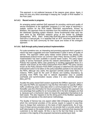 This approach is not preferred because of the reasons given above. Again, it
       does not carry any direct advantage in keeping the "Length of IPv6 headers" in
       the Flow Label.

A-1.A.3.   Recent works in progress

       An emerging packet switched QoS approach for providing end-to-end quality of
       service transparent to the application programs is in the verge of becoming a
       realistic solution for the IPv6 based WAN-QoS requirements. Known as
       MultServ, this approach finds its inspiration from the initiatives and the results of
       the distributed operating system research. Some fundamental initial work has
       been done by the IPv6-QoS research group at the Center for Software
       Development, BITS, Pilani (India).(http://ipv6.bits-pilani.ac.in/ngni/NGNI-MMI-
       QoS-D4-v1.3-secure.pdf). It is expected that an IETF document shall soon be
       submitted to the QoS community for their inputs and review of the emergent
       approach.

A-1.A.4. QoS through policy based protocol implementation

       For quite sometime now, an interesting and promising approach that is generic in
       nature has been suggested and even implemented in parts in terms of quality of
       service. This approach called policy based control protocol has already one
       standardized protocol known as Common Open Policy Service (COPS). COPS
       implementation has been available in several newer routers. Ths policy based
       quality of service framework permits the network administrators to define QoS
       Policies that explicitly define rules pertaining to handling aggregated flows at a
       network node known as the Policy Enforcement Point (PEP). The policy servers
       known as the Policy Decision Point (PDP) computes or determine the exact QoS
       enforcement action to be taken on the policy-classified packets to be executed at
       the PEPs. Although very useful, this approach exhibits certain basic flaws. For
       instance, PDPs could be the point of failures and building redundancy by
       providing more PDPs may lead to network degradation (due to possible
       overheads and synchronization issues) unless it is very carefully designed.
       [Qos_pol113]

       Acutally this policy based QoS solution augments the DiffServ approach, since in
       this case the PDPs are expected to map the flow information to specific DiffServ
       traffic conditioning action meta data which is communicated back to PEP; which
       thereafter uses this information for future processing. However this approach has
       one advantage that qualifies for an honourable slot in the QoS strategies and that
       is because such a mechanism does not require the application themselves to be
       QoS aware. This also happens to be the strong point of the MultServ approach,
       but it does not operate on the client-server methodology.

       The Quality of Service has one aspect called C&A (Charging and Accounting)
       which the commercial providers of the service require to support in case they
       have to charge their customers on the basis of QoS requirements. As of now,
       most of these service providers either do not provide QoS or provide certain flat
       tariff rates based on the explicit choices made by the customers that requires the
       customers to be QoS aware. All this is due to the fact that there is no C&A
       provision in the majority of the proposed mechanisms pertaining to QoS.
 