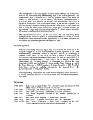 The management of the QoS capable networks (QoS WANs) is yet another area
     that has not been adequately addressed by most of the existing proposed QoS
     mechanisms (with or without IPv6). The key problem here is that since the
     routers do offer a variety of packet handling mechanisms, the operator has to
     specifically select and combine the required traffic conditioning components at
     the Edge Routers and even at the Core Routers at the service provider’s end.
     Although the aggregated end-to-end flow can be implemented in such cases, the
     task to define the exact router configuration remains an increasing complex job
     particularlyy in wide area heterogeneous networks. A related issue is scalability
     of management of such QoS-capable networks.

     The abovementioned issues are the two areas that are specifically being
     attempted to be addressed as built-in features of the MultServ quality of service
     mechanism, which may eventually be implemented in IPv6 WANs and which will
     not require any major change in the basic protocol itself.


Acknowledgements

     Authors acknowledge technical inputs and support from the members of the
     "Project IPv6@BITS" as well as the graduate students registered in EA C451
     Internetworking Technology course at the Birla Institute of Technology &
     Science, Pilani, India, Dr. Latif Ladid of Ericsson Telebit, (Luxembourg); Dr.
     Torsten Braun of University of Bern (Switzerland); Dr. Pascal Lorenz of I.U.T. at
     the University of Haute Alsace, Colmar (France); Dr. S. Rao of Telscom A.G.
     (Switzerland); Dr. Bernardo Martinez of Versaware Inc. (Spain); Dr. Juan
     Quemada of UPM, Madrid (Spain); Dr. Merce and Dr. Paulo Desousa at the EC;
     Dr. Zoubir Mammeri of IRIT (France) and Dr. Brian Carpenter of IBM. The IPv6-
     QoS team wishes to explicitly acknowledge the support from                   Dr.
     S.Venkateswaran of BITS, Pilani (India).

     Authors gratefully acknowledge the works of many dedicated brains at the IETF,
     ETSI and elsewhere, sections or extracts of which have helped us to shape this
     document.


References

[RFC 2460]   S. Deering and Bob Hinden, "The Internet Protocol Specification", RFC
             2460, Internet Protocol version 6 Specification.
[RFC 1809]   C. Partridge, RFC 1809, "Using the Flow Label Field in IPv6".
[RFC 2676]   RFC 2676, QoS Routing Mechanisms and OSPF Extensions.
[RFC 1633]   RFC 1633, Integrated Services in the Internet Architecture: an
             overview.
[RFC 2475]   RFC 2475, An Architecture for Differentiated Services.
[RFC 2676]   RFC 2676, QoS Routing Mechanisms and OSPF Extensions.
[Qos_pol113] QoS Forum: “Whitepaper in QoS Policy”, available at the URL:
             http://www.gt-er.cg.org.br/sgt-qos/documents/qospol_v11.pdf
 
