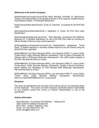References to the works in progress

[draft-banerjee-ipv6-quality-service-02.txt] Rahul Banerjee, N.Preethi, M. Sethuraman,
"Design and Implementation of the Quality-of-Service in IPv6 using the modified Hop-by-
Hop Extension header - A Practicable Mechanism".

[draft-conta-ipv6-flow-label-02.txt] A. Conta, B. Carpenter, "A proposal for the IPv6 Flow
Label".

[draft-rajahalme-ipv6-flow-label-00.txt] J. Rajahalme, A. Conta, "An IPv6 Flow Label
Specification".

[draft-banerjee-flowlabel-ipv6-qos-02.txt] Rahul Banerjee, Sumeshwar Paul Malhotra,
Mahaveer M, “A Modified Specification for use of the IPv6 Flow Label for providing an
efficient Quality of Service using a hybrid approach”.

[draft-jagadeesan-rad-approach-service-01.txt] Harshavardhan Jagadeesan, Tuhina
Singh, “A Radical Approach in providing Quality-of-Service over the Internet using the
20-bit IPv6 Flow Label field”.

[NGNI-MMI-QoS: D1] Rahul Banerjee (BITS), Juan Quemda (UPM), P. Lorenz (UHA),
Torsten Braun (UoB), Bernardo Martinez (Versaware): "Use of Various Parameters for
Attaining QoS in IPv6-based Multimedia Internetworks", Feb. 2002 readily available at
the URL: http://ipv6.bits-pilani.ac.in/ngni/.

[NGNI-MMI-QoS: D3] Rahul Banerjee (BITS), Juan Quemada (UPM), P. Lorenz (UHA),
Torsten Braun (UoB), Bernardo Martinez (Versaware): “Quality of Service Directions,
Bench Marking and Roadmaps for IPv6 Oriented NGN Multimedia Internetworks”.
http://ipv6.bits-pilani.ac.in/ngni/.

[NGNI-MMI-QoS: D4] Rahul Banerjee (BITS), Juan Quemada (UPM), P. Lorenz (UHA),
Torsten      Braun   (UoB),   Bernardo    Martinez (Versaware):  http://ipv6.bits-
pilani.ac.in/ngni/NGNI-MMI-QoS-D4-v1.3-secure.pdf

Disclaimer

The views and specification here are those of the authors and are not necessarily those
of their employers. The authors and their employers specifically disclaim responsibility
for any problems arising from correct or incorrect implementation or use of this
specification.


Authors Information

  Rahul Banerjee / Sumeshwar Paul Malhotra / Mahaveer M
  3256, Center for Software Development
  BITS, Pilani – 333031, Rajasthan, India.
  Phone: +91-159-7645073 Ext. 335
  Email: rahul@bits-pilani.ac.in
 
