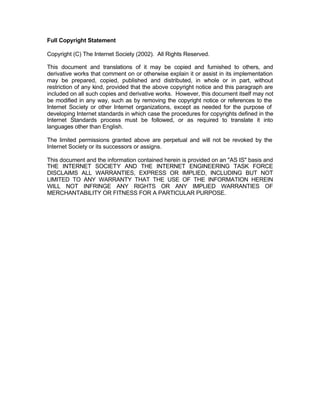 Full Copyright Statement

Copyright (C) The Internet Society (2002). All Rights Reserved.

This document and translations of it may be copied and furnished to others, and
derivative works that comment on or otherwise explain it or assist in its implementation
may be prepared, copied, published and distributed, in whole or in part, without
restriction of any kind, provided that the above copyright notice and this paragraph are
included on all such copies and derivative works. However, this document itself may not
be modified in any way, such as by removing the copyright notice or references to the
Internet Society or other Internet organizations, except as needed for the purpose of
developing Internet standards in which case the procedures for copyrights defined in the
Internet Standards process must be followed, or as required to translate it into
languages other than English.

The limited permissions granted above are perpetual and will not be revoked by the
Internet Society or its successors or assigns.

This document and the information contained herein is provided on an "AS IS" basis and
THE INTERNET SOCIETY AND THE INTERNET ENGINEERING TASK FORCE
DISCLAIMS ALL WARRANTIES, EXPRESS OR IMPLIED, INCLUDING BUT NOT
LIMITED TO ANY WARRANTY THAT THE USE OF THE INFORMATION HEREIN
WILL NOT INFRINGE ANY RIGHTS OR ANY IMPLIED WARRANTIES OF
MERCHANTABILITY OR FITNESS FOR A PARTICULAR PURPOSE.
 