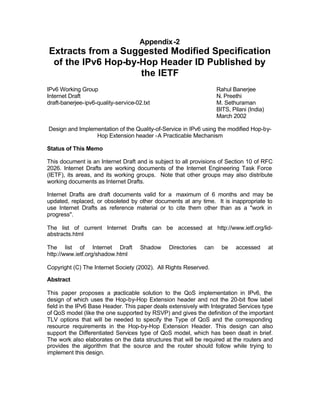 Appendix-2
Extracts from a Suggested Modified Specification
 of the IPv6 Hop-by-Hop Header ID Published by
                    the IETF
IPv6 Working Group                                                 Rahul Banerjee
Internet Draft                                                     N. Preethi
draft-banerjee-ipv6-quality-service-02.txt                         M. Sethuraman
                                                                   BITS, Pilani (India)
                                                                   March 2002

Design and Implementation of the Quality-of-Service in IPv6 using the modified Hop-by-
                 Hop Extension header -A Practicable Mechanism

Status of This Memo

This document is an Internet Draft and is subject to all provisions of Section 10 of RFC
2026. Internet Drafts are working documents of the Internet Engineering Task Force
(IETF), its areas, and its working groups. Note that other groups may also distribute
working documents as Internet Drafts.

Internet Drafts are draft documents valid for a maximum of 6 months and may be
updated, replaced, or obsoleted by other documents at any time. It is inappropriate to
use Internet Drafts as reference material or to cite them other than as a "work in
progress".

The list of current Internet Drafts can be accessed at http://www.ietf.org/lid-
abstracts.html

The list of Internet Draft            Shadow   Directories   can     be    accessed       at
http://www.ietf.org/shadow.html

Copyright (C) The Internet Society (2002). All Rights Reserved.

Abstract

This paper proposes a p    racticable solution to the QoS implementation in IPv6, the
design of which uses the Hop-by-Hop Extension header and not the 20-bit flow label
field in the IPv6 Base Header. This paper deals extensively with Integrated Services type
of QoS model (like the one supported by RSVP) and gives the definition of the important
TLV options that will be needed to specify the Type of QoS and the corresponding
resource requirements in the Hop-by-Hop Extension Header. This design can also
support the Differentiated Services type of QoS model, which has been dealt in brief.
The work also elaborates on the data structures that will be required at the routers and
provides the algorithm that the source and the router should follow while trying to
implement this design.
 