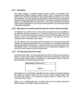 A-2.1. Introduction

   This paper suggests a possible design as well as gives an overview of the
   implementation details of Quality of Service (QoS) in IPv6. Though the IPv6 Base
   Header has a 20-bit flow label field for QoS implementation purposes, it has not yet
   been exploited. This work explores the possibility of using the hop-by-hop extension
   header for implementing QoS at the IPv6-layer. This design (mechanism included) is
   based on the Integrated Services model and can also act as an effective transitional
   solution till the specification to use the 20-bit flow label field in the IPv6 base header
   is developed acceptably.

A-2.2. Motivation for using the hop-by-hop extension header implementing QoS

   To implement any model of QoS, all the routers en-route have to be requested for
   the particular resources required and it is important that they give their consent on
   the same. The hop-by-hop extension header is one that will be processed by all the
   routers en-route to the destination. So all the routers in the path will see any
   information that is embedded in this header.

   The TLV options in the hop-by-hop extension header have not yet been been fully
   exploited. By exploiting those options to our convenience, it is possible to specify the
   requisite information for each flow (i.e. the type and the resources required) to all the
   intermediate routers. The individual routers can send appropriate messages to the
   source if it cannot meet the resource requirements.

A-2.3. The Hop-by-Hop Extension header

   According to RFC 2460 - the formal specification for IPv6, the Hop-by-Hop Extension
   Header is used to carry optional information that must be examined by every node
   along a packet's delivery path. It is identified by a Next Header value of 0 (Zero) in
   the IPv6 header, and has the following format:

                      Next Header     Hdr Ext Len


                                          Options


   Next Header: It's an 8-bit field that identifies the type of header immediately following
   the Hop-by-Hop Options header. Hdr Ext Len: It's an 8          -bit unsigned integer field,
   which tells the length of the Hop-by-Hop Options header in 8-octet units, not
   including the first 8 octets.

   Options: It's a variable-length field, of length such that the complete Hop-by-Hop
   Options header is an integer multiple of 8 octets long.
 