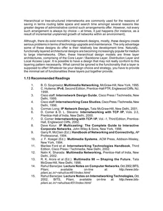Hierarchical or tree-structured internetworks are commonly used for the reasons of
saving in terms routing table space and search time amongst several reasons like
greater degree of administrative control such arrangements offer. However, not every
such arrangement is always by choice -- at times, it just happens (for instance, as a
result of incremental unplanned growth of networks within an environment).

Although, there do exist monolithic internetwork designs, mostly, these designs create
serious problems in terms of technology upgrade and maintenance. The only advantage
some of these designs do offer is their relatively low development time. Naturally,
functionally layered architectural designs are becoming increasingly popular for medium
to large internetworks. Often, these hierarchical design models are three layer
architectures, comprising of the Core Layer / Backbone Layer, Distribution Layer and
Local Access Layer. It is possible to have a design that may not really conform to this
layering pattern necessarily. What cannot be ignored is the functionality that a layer is
supposed to offer! Whatever be your design choice and strategy, you have to provide
the minimal set of functionalities these layers put together provide.

1.13 Recommended Readings

     1.     B. O. Szuprowicz: Multimedia Networking, McGraw-Hill, New York, 1995.
     2.     C. Huitema: IPv6, Second Edition, Prentice-Hall PTR, Englewood Cliffs, NJ,
            1998.
     3.     Cisco staff: Internetwork Design Guide , Cisco Press / Techmedia, New
            Delhi, 1999.
     4.     Cisco staff: Internetworking Case Studies, Cisco Press / Techmedia, New
            Delhi, 1996.
     5.     Cormac Long: IP Network Design, Tata McGraw-Hill, New Delhi, 2001.
     6.     D. Comer & D. L. Stevens: Internetworking with TCP /IP, Vols. 2-3,
            Prentice-Hall of India, New Delhi, 2000.
     7.     D. Comer: Internetworking with TCP / IP, Vol. -1, Third Edition, Prentice-
            Hall, Englewood Cliffs, 2002.
     8.     Dave Koiur: IP Multicasting: The Complete Guide to Interactive
            Corporate Networks, John Wiley & Sons, New York, 1998.
     9.     Garry R. McClain (Ed.): Handbook of Networking and Connectivity, AP
            Professional, 1994.
     10.    J. F. Koegel (Ed.): Multimedia Systems, ACM Press, Addison-Wesley,
            New York, 1994.
     11.    Marilee Ford et al: Internetworking Technologies Handbook, Third
            Edition, Cisco Press / Techmedia, New Delhi, 2002.
     12.    Nalin K. Sharada: Multimedia Networking, Prentice-Hall of India, New
            Delhi, 2002.
     13.    R. K. Arora et al (Ed.): Multimedia 98 --- Shaping the Future , Tata
            McGraw-Hill, New Delhi, 1998.
     14.    Rahul Banerjee: Lecture Notes on Computer Networks, Oct. 2002, BITS,
            Pilani,         available        on-line        at:       http://www.bits-
            pilani.ac.in/~rahul/csc461/index.html/
     15.    Rahul Banerjee: Lecture Notes on Internetworking Technologies, Oct.
            2002,      BITS,     Pilani,  available  on-line    at:   http://www.bits-
            pilani.ac.in/~rahul/eac451/index.html/
 