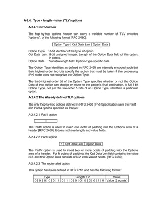A-2.4. Type - length - value (TLV) options

   A-2.4.1 Introduction

   The hop-by-hop options header can carry a variable number of TLV encoded
   "options", of the following format [RFC 2460]:

                       Option Type Opt Data Len Option Data

   Option Type : 8-bit identifier of the type of option.
   Opt Data Len : 8-bit unsigned integer. Length of the Option Data field of this option,
                  in octets.
   Option Data : Variable-length field. Option-Type-specific data.

   The Option Type identifiers as defined in RFC 2460 are internally encoded such that
   their highest-order two bits specify the action that must be taken if the processing
   IPv6 node does not recognize the Option Type.

   The third-highest-order bit of the Option Type specifies whether or not the Option
   Data of that option can change en-route to the packet's final destination. A full 8-bit
   Option Type, not just the low-order 5 bits of an Option Type, identifies a particular
   option.

   A-2.4.2 The Already defined TLV options

   The only hop-by-hop options defined in RFC 2460 (IPv6 Specification) are the Pad1
   and PadN options specified as follows:

   A-2.4.2.1 Pad1 option

                0

   The Pad1 option is used to insert one octet of padding into the Options area of a
   header [RFC 2460]. It does not have length and value fields.

   A-2.4.2.2 PadN option

                            1 Opt Data Len Option Data

   The PadN option is used to insert two or more octets of padding into the Options
   area of a header. For N octets of padding, the Opt Data Len field contains the value
   N-2, and the Option Data consists of N-2 zero-valued octets. [RFC 2460]

   A-2.4.2.3 The router alert option

   This option has been defined in RFC 2711 and has the following format:

            Type          Length = 2        Value
        0 0 0 0 0 1 0 1 0 0 0 0 0 0 1 0 Value (2 octets)
 