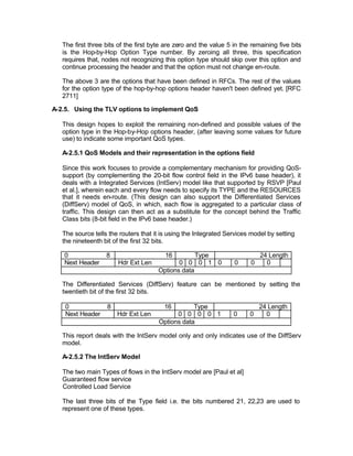 The first three bits of the first byte are zero and the value 5 in the remaining five bits
   is the Hop-by-Hop Option Type number. By zeroing all three, this specification
   requires that, nodes not recognizing this option type should skip over this option and
   continue processing the header and that the option must not change en-route.

   The above 3 are the options that have been defined in RFCs. The rest of the values
   for the option type of the hop-by-hop options header haven't been defined yet. [RFC
   2711]

A-2.5. Using the TLV options to implement QoS

   This design hopes to exploit the remaining non-defined and possible values of the
   option type in the Hop-by-Hop options header, (after leaving some values for future
   use) to indicate some important QoS types.

   A-2.5.1 QoS Models and their representation in the options field

   Since this work focuses to provide a complementary mechanism for providing QoS-
   support (by complementing the 20-bit flow control field in the IPv6 base header), it
   deals with a Integrated Services (IntServ) model like that supported by RSVP [Paul
   et al.], wherein each and every flow needs to specify its TYPE and the RESOURCES
   that it needs en-route. (This design can also support the Differentiated Services
   (DiffServ) model of QoS, in which, each flow is aggregated to a particular class of
   traffic. This design can then act as a substitute for the concept behind the Traffic
   Class bits (8-bit field in the IPv6 base header.)

   The source tells the routers that it is using the Integrated Services model by setting
   the nineteenth bit of the first 32 bits.

   0               8                     16         Type                      24 Length
   Next Header          Hdr Ext Len           0 0 0 1 0            0      0     0
                                       Options data

   The Differentiated Services (DiffServ) feature can be mentioned by setting the
   twentieth bit of the first 32 bits.

    0              8                     16        Type                       24 Length
    Next Header        Hdr Ext Len           0 0 0 0 1             0     0      0
                                       Options data

   This report deals with the IntServ model only and only indicates use of the DiffServ
   model.

   A-2.5.2 The IntServ Model

   The two main Types of flows in the IntServ model are [Paul et al]
   Guaranteed flow service
   Controlled Load Service

   The last three bits of the Type field i.e. the bits numbered 21, 22,23 are used to
   represent one of these types.
 