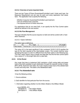 A-2.5.4 Overview of some important facts.

    There are two Types of Flows (Guaranteed/Controlled Load). Under each type, the
    Resource Requirement List can vary for each and every application that needs
    QoS. The application has to specify the following.

         - Whether it requires Guaranteed/Controlled Load treatment.
         - The List of Resources it requires.
         - The required amount of these resources.

    For applications that do not need QoS, it can specify the No Flow Control option
    defined as defined in the next section.

    A-2.5.5 No Flow Management

    This type indicates that the source requires no QoS and will be content with a 'best
    effort' treatment.

    A-2.5.5.1 Option Definition

    The option type is defined as
    0          8            16 Type                                                     24 Length
    Next Header     Hdr Ext Len     0   0   0   0   0   0   0   0   0   0   0   0   0    0   0   1

    The value of 0 in the least significant 5 bits numbered 19,20,21,22,23 signifies the
    type for No QoS required at the intermediate routers. The numeric decimal value
    specifying this type is 0. But it is different from the Pad1 option in the following way.
    The Pad1 option doesn't have a length and data field. But the No flow control option
    has a value of 1 in the length field and no data field.

A-2.6.    At the Router

    Any router that tries to implement QoS maintains a QoS routing table and keeps
    track of the QoS available to each destination through the required number of hops.
    [RFC 2676]. Apart from this table, the router needs to keep track of the allotted QoS
    to each and every flow. This table is the AllottedQoS table.

    A-2.6.1 The AllottedQoS table

    It has the following entries:

    1. Source address

    2. QoS identifier for that particular flow from the source.

    1. Information regarding whether it is the IntServ Model or the Diffserv Model.

          enum MODEL_ID {
             INTSERV=0, // the IntServ Model
            DIFFSERV=1 // the DiffServ Model
          };
 