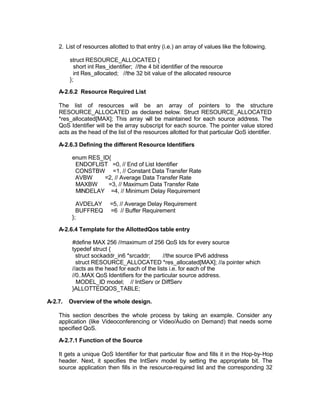 2. List of resources allotted to that entry (i.e.) an array of values like the following.

         struct RESOURCE_ALLOCATED {
           short int Res_identifier; //the 4 bit identifier of the resource
           int Res_allocated; //the 32 bit value of the allocated resource
         };

    A-2.6.2 Resource Required List

    The list of resources will be an array of pointers to the structure
    RESOURCE_ALLOCATED as declared below. Struct RESOURCE_ALLOCATED
    *res_allocated[MAX]; This array w be maintained for each source address. The
                                          ill
    QoS Identifier will be the array subscript for each source. The pointer value stored
    acts as the head of the list of the resources allotted for that particular QoS identifier.

    A-2.6.3 Defining the different Resource Identifiers

          enum RES_ID{
           ENDOFLIST =0, // End of List Identifier
           CONSTBW =1, // Constant Data Transfer Rate
           AVBW     =2, // Average Data Transfer Rate
           MAXBW     =3, // Maximum Data Transfer Rate
           MINDELAY =4, // Minimum Delay Requirement

            AVDELAY      =5, // Average Delay Requirement
            BUFFREQ      =6 // Buffer Requirement
          };

    A-2.6.4 Template for the AllottedQos table entry

          #define MAX 256 //maximum of 256 QoS Ids for every source
          typedef struct {
            struct sockaddr_in6 *srcaddr;       //the source IPv6 address
            struct RESOURCE_ALLOCATED *res_allocated[MAX]; //a pointer which
          //acts as the head for each of the lists i.e. for each of the
          //0..MAX QoS Identifiers for the particular source address.
            MODEL_ID model; // IntServ or DiffServ
          }ALLOTTEDQOS_TABLE;

A-2.7.   Overview of the whole design.

    This section describes the whole process by taking an example. Consider any
    application (like Videoconferencing or Video/Audio on Demand) that needs some
    specified QoS.

    A-2.7.1 Function of the Source

    It gets a unique QoS Identifier for that particular flow and fills it in the Hop-by-Hop
    header. Next, it specifies the IntServ model by setting the appropriate bit. The
    source application then fills in the resource-required list and the corresponding 32
 