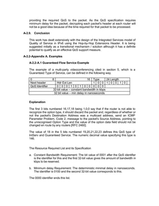 providing the required QoS to the packet. As the QoS specification requires
    minimum delay for the packet, decrypting each packet's header at each router will
    not be a good idea because of the time required for that packet to be processed.

A-2.9.   Conclusion

    This work has dealt extensively with the design of the Integrated Services model of
    Quality of Service in IPv6 using the Hop-by-Hop Extensions Header. It is being
    suggested initially as a transitional mechanism / solution although it has a definite
    potential to qualify as an effective QoS support measure.

A-2.2-Appendix A. Examples

    A-2.2-A.1 Guaranteed Flow Service Example

    The example of a multi-party videoconferencing cited in section 5, which is a
    Guaranteed Type of Service, can be defined in the following way.

     0                 8                            16 Type       24 Length
     Next header           Hdr Ext Len                  1 0 0 1 0 0 1 0
     QoS Identifier        0 0 0 1 0 1 0 0 0 0 0
                        32-bit value – constant bandwidth in kbps
                         32 bit value – min delay in nanoseconds


    Explanation

    The first 3 bits numbered 16,17,18 being 1,0,0 say that if the router is not able to
    recognize the option type, it should discard the packet and, regardless of whether or
    not the packet's Destination Address was a multicast address, send an ICMP
    Parameter Problem, Code 2, message to the packet's Source Address, pointing to
    the unrecognised Option Type and the value of the option data field should not be
    changed en route by any routers [RFC 2460].

    The value of 18 in the 5 bits numbered 19,20,21,22,23 defines this QoS type of
    IntServ and Guaranteed Service. The numeric decimal value specifying this type is
    146.


    The Resource Required List and its Specification

    a. Constant Bandwidth Requirement: The bit value of 0001 after the QoS identifier
       is the identifier for this and the first 32-bit value gives the amount of bandwidth in
       kbps to be reserved.

    b. Minimum delay Requirement: The deterministic minimal delay in nanoseconds.
       The identifier is 0100 and the second 32-bit value corresponds to this.

    The 0000 identifier ends this list.
 