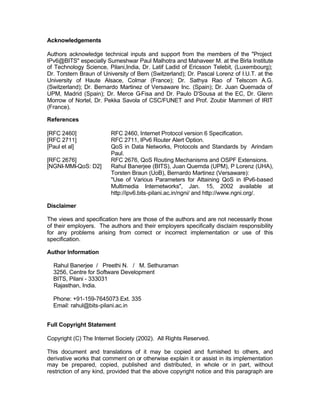Acknowledgements

Authors acknowledge technical inputs and support from the members of the "Project
IPv6@BITS" especially Sumeshwar Paul Malhotra and Mahaveer M. at the Birla Institute
of Technology Science, Pilani,India, Dr. Latif Ladid of Ericsson Telebit, (Luxembourg);
Dr. Torstern Braun of University of Bern (Switzerland); Dr. Pascal Lorenz of I.U.T. at the
University of Haute Alsace, Colmar (France); Dr. Sathya Rao of Telscom A.G.
(Switzerland); Dr. Bernardo Martinez of Versaware Inc. (Spain); Dr. Juan Quemada of
UPM, Madrid (Spain); Dr. Merce G     -Fisa and Dr. Paulo D'Sousa at the EC, Dr. Glenn
Morrow of Nortel, Dr. Pekka Savola of CSC/FUNET and Prof. Zoubir Mammeri of IRIT
(France).

References

[RFC 2460]               RFC 2460, Internet Protocol version 6 Specification.
[RFC 2711]               RFC 2711, IPv6 Router Alert Option.
[Paul et al]             QoS in Data Networks, Protocols and Standards by Arindam
                         Paul.
[RFC 2676]               RFC 2676, QoS Routing Mechanisms and OSPF Extensions.
[NGNI-MMI-QoS: D2]       Rahul Banerjee (BITS), Juan Quemda (UPM), P Lorenz (UHA),
                         Torsten Braun (UoB), Bernardo Martinez (Versaware):
                         "Use of Various Parameters for Attaining QoS in IPv6-based
                         Multimedia Internetworks", Jan. 15, 2002 available at
                         http://ipv6.bits-pilani.ac.in/ngni/ and http://www.ngni.org/.

Disclaimer

The views and specification here are those of the authors and are not necessarily those
of their employers. The authors and their employers specifically disclaim responsibility
for any problems arising from correct or incorrect implementation or use of this
specification.

Author Information

  Rahul Banerjee / Preethi N. / M. Sethuraman
  3256, Centre for Software Development
  BITS, Pilani - 333031
  Rajasthan, India.

  Phone: +91-159-7645073 Ext. 335
  Email: rahul@bits-pilani.ac.in


Full Copyright Statement

Copyright (C) The Internet Society (2002). All Rights Reserved.

This document and translations of it may be copied and furnished to others, and
derivative works that comment on or otherwise explain it or assist in its implementation
may be prepared, copied, published and distributed, in whole or in part, without
restriction of any kind, provided that the above copyright notice and this paragraph are
 