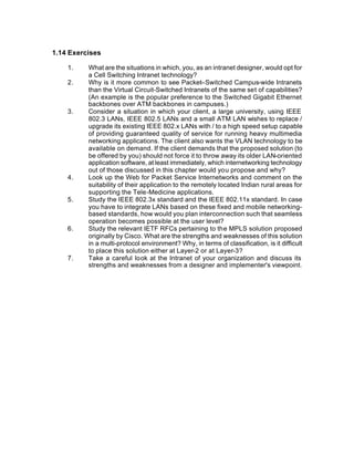 1.14 Exercises

    1.    What are the situations in which, you, as an intranet designer, would opt for
          a Cell Switching Intranet technology?
    2.    Why is it more common to see Packet–Switched Campus-wide Intranets
          than the Virtual Circuit-Switched Intranets of the same set of capabilities?
          (An example is the popular preference to the Switched Gigabit Ethernet
          backbones over ATM backbones in campuses.)
    3.    Consider a situation in which your client, a large university, using IEEE
          802.3 LANs, IEEE 802.5 LANs and a small ATM LAN wishes to replace /
          upgrade its existing IEEE 802.x LANs with / to a high speed setup capable
          of providing guaranteed quality of service for running heavy multimedia
          networking applications. The client also wants the VLAN technology to be
          available on demand. If the client demands that the proposed solution (to
          be offered by you) should not force it to throw away its older LAN-oriented
          application software, at least immediately, which internetworking technology
          out of those discussed in this chapter would you propose and why?
    4.    Look up the Web for Packet Service Internetworks and comment on the
          suitability of their application to the remotely located Indian rural areas for
          supporting the Tele-Medicine applications.
    5.    Study the IEEE 802.3x standard and the IEEE 802.11x standard. In case
          you have to integrate LANs based on these fixed and mobile networking-
          based standards, how would you plan interconnection such that seamless
          operation becomes possible at the user level?
    6.    Study the relevant IETF RFCs pertaining to the MPLS solution proposed
          originally by Cisco. What are the strengths and weaknesses of this solution
          in a multi-protocol environment? Why, in terms of classification, is it difficult
          to place this solution either at Layer-2 or at Layer-3?
    7.    Take a careful look at the Intranet of your organization and discuss its
          strengths and weaknesses from a designer and implementer's viewpoint.
 