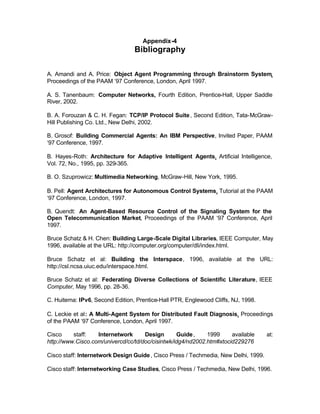 Appendix-4
                                 Bibliography

A. Amandi and A. Price: Object Agent Programming through Brainstorm System,
Proceedings of the PAAM ‘97 Conference, London, April 1997.

A. S. Tanenbaum: Computer Networks, Fourth Edition, Prentice-Hall, Upper Saddle
River, 2002.

B. A. Forouzan & C. H. Fegan: TCP/IP Protocol Suite , Second Edition, Tata-McGraw-
Hill Publishing Co. Ltd., New Delhi, 2002.

B. Grosof: Building Commercial Agents: An IBM Perspective, Invited Paper, PAAM
‘97 Conference, 1997.

B. Hayes-Roth: Architecture for Adaptive Intelligent Agents, Artificial Intelligence,
Vol. 72, No., 1995, pp. 329-365.

B. O. Szuprowicz: Multimedia Networking, McGraw-Hill, New York, 1995.

B. Pell: Agent Architectures for Autonomous Control Systems, Tutorial at the PAAM
‘97 Conference, London, 1997.

B. Quendt: An Agent-Based Resource Control of the Signaling System for the
Open Telecommunication Market, Proceedings of the PAAM ‘97 Conference, April
1997.

Bruce Schatz & H. Chen: Building Large-Scale Digital Libraries, IEEE Computer, May
1996, available at the URL: http://computer.org/computer/dli/index.html.

Bruce Schatz et al: Building the Interspace, 1996, available at the URL:
http://csl.ncsa.uiuc.edu/interspace.html.

Bruce Schatz et al: Federating Diverse Collections of Scientific Literature, IEEE
Computer, May 1996, pp. 28-36.

C. Huitema: IPv6, Second Edition, Prentice-Hall PTR, Englewood Cliffs, NJ, 1998.

C. Leckie et al: A Multi-Agent System for Distributed Fault Diagnosis, Proceedings
of the PAAM ‘97 Conference, London, April 1997.

Cisco     staff:   Internetwork      Design        Guide ,   1999     available      at:
http://www.Cisco.com/univercd/cc/td/doc/cisintwk/idg4/nd2002.htm#xtocid229276

Cisco staff: Internetwork Design Guide , Cisco Press / Techmedia, New Delhi, 1999.

Cisco staff: Internetworking Case Studies, Cisco Press / Techmedia, New Delhi, 1996.
 