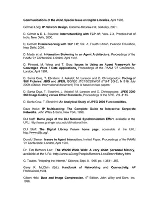 Communications of the ACM, Special Issue on Digital Libraries, April 1995.

Cormac Long: IP Network Design, Osborne-McGraw-Hill, Berkeley, 2001.

D. Comer & D. L. Stevens: Internetworking with TCP /IP, Vols. 2-3, Prentice-Hall of
India, New Delhi, 2000.

D. Comer: Internetworking with TCP / IP, Vol. -1, Fourth Edition, Pearson Education,
New Delhi, 2001.

D. Martin et al: Information Brokering in an Agent Architecture, Proceedings of the
PAAM ‘97 Conference, London, April 1997.

D. Pinnard, M. Wiess and T. Gray: Issues in Using an Agent Framework for
Converged Voice / Data Applications, Proceedings of the PAAM ‘97 Conference,
London, April 1997.

D. Santa Cruz, T. Ebrahimi, J. Askelof, M. Larsson and C. Christopoulos: Coding of
Still Pictures: JBIG and JPEG, ISO/IEC JTC1/SC29/WG1 (ITU-T SG-8), N1816, July
2000. (Status: Informational document) This is based on two papers:

D. Santa Cruz, T. Ebrahimi, J. Askelof, M. Larsson and C. Christopoulos: JPEG 2000
Still Image Coding versus Other Standards, Proceedings of the SPIE. Vol. 4115.

D. Santa Cruz, T. Ebrahimi: An Analytical Study of JPEG 2000 Functionalities.

Dave Koiur: IP Multicasting: The Complete Guide to Interactive Corporate
Networks, John Wiley & Sons, New York, 1998.

DLI Staff: Home page of the DLI National Synchronization Effort, available at the
URL: http://www.grainger.uiuc.edu/dli/national.htm.

DLI Staff: The Digital Library Forum home page, accessible at the URL:
http://www.dlib.org/.

Donald Steiner: Issues in Agent Interaction, Invited Paper, Proceedings of the PAAM
‘97 Conference, London, April 1997.

Dr. Tim Berners Lee: The World Wide Web: A very short personal history,
available at the URL: http://www.w3.org/People/Berners-Lee/ShortHistory.html

G. Taubes, "Indexing the Internet," Science, Sept. 8, 1995, pp. 1,354-1,356.

Garry R. McClain (Ed.): Handbook of Networking and Connectivity, AP
Professional,1994.

Gilbert Held: Data and Image Compression, 4th Edition, John Wiley and Sons, Inc.
1996.
 