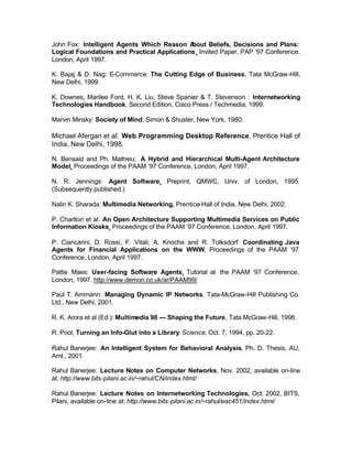 John Fox: Intelligent Agents Which Reason A  bout Beliefs, Decisions and Plans:
Logical Foundations and Practical Applications, Invited Paper, PAP ‘97 Conference,
London, April 1997.

K. Bajaj & D. Nag: E-Commerce: The Cutting Edge of Business, Tata McGraw-Hill,
New Delhi, 1999.

K. Downes, Marilee Ford, H. K. Liu, Steve Spanier & T. Stevenson : Internetworking
Technologies Handbook, Second Edition, Cisco Press / Techmedia, 1999.

Marvin Minsky: Society of Mind, Simon & Shuster, New York, 1980.

Michael Afergan et al: Web Programming Desktop Reference, Prentice Hall of
India, New Delhi, 1998.

N. Bensaid and Ph. Mathieu: A Hybrid and Hierarchical Multi-Agent Architecture
Model, Proceedings of the PAAM ‘97 Conference, London, April 1997.

N. R. Jennings: Agent Software, Preprint, QMWC, Univ. of London, 1995.
(Subsequently published.)

Nalin K. Sharada: Multimedia Networking, Prentice-Hall of India, New Delhi, 2002.

P. Charlton et al: An Open Architecture Supporting Multimedia Services on Public
Information Kiosks, Proceedings of the PAAM ‘97 Conference, London, April 1997.

P. Ciancarini, D. Rossi, F. Vitali, A. Knoche and R. Tolksdorf: Coordinating Java
Agents for Financial Applications on the WWW, Proceedings of the PAAM ‘97
Conference, London, April 1997.

Pattie Maes: User-facing Software Agents, Tutorial at the PAAM ‘97 Conference,
London, 1997. http://www.demon.co.uk/ar/PAAM99/

Paul T. Ammann: Managing Dynamic IP Networks, Tata-McGraw-Hill Publishing Co.
Ltd., New Delhi, 2001.

R. K. Arora et al (Ed.): Multimedia 98 --- Shaping the Future, Tata McGraw-Hill, 1998.

R. Pool, Turning an Info-Glut into a Library, Science, Oct. 7, 1994, pp. 20-22.

Rahul Banerjee: An Intelligent System for Behavioral Analysis, Ph. D. Thesis, AU,
Amt., 2001.

Rahul Banerjee: Lecture Notes on Computer Networks, Nov. 2002, available on-line
at: http://www.bits-pilani.ac.in/~rahul/CN/index.html/

Rahul Banerjee: Lecture Notes on Internetworking Technologies, Oct. 2002, BITS,
Pilani, available on-line at: http://www.bits-pilani.ac.in/~rahul/eac451/index.html/
 