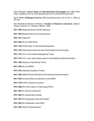 Rahul Banerjee: Lecture Notes on Internetworking Technologies, Oct. 2002, BITS,
Pilani, available on-line at: http://www.bits-pilani.ac.in/~rahul/eac451/index.html/

Raj R. Reddy: Challenges in the AI, ACM Computing Surveys, Vol. 27, No. 3, 1995, pp.
301-303.

Ravi Kalakota & Andrew B. Whinston: Frontiers of Electronic Commerce, Addison-
Wesley Longman, Inc., Reading, 1996 (IE: 1999).

RFC 1009 (Requirements for Internet Gateways)

RFC 1009 (Requirements for Internet Gateways)

RFC 1011 (Official IP)

RFC 1042 (IP over IEEE 802.3)

RFC 1124 (Policy Issues in Interconnecting Networks)

RFC 1125 (Policy Requirements for Inter-Administrative Domain Routing)

RFC 1147 (FYI: A list of Network Management Tools)

RFC 1175 (FYI: A very useful reference-list on Internetworking related information)

RFC 1208 (Glossary of Networking Terms)

RFC 1209 (IP over SMDS)

RFC 1254 (Gateway Congestion Control)

RFC 1360 (Official Protocol Standards of the Internet Architecture Board)

RFC 1630 (Universal Resource Identifiers in the WWW)

RFC 1738 (Uniform Resource Locators)

RFC 1809 (IPv6 Flow Labels: An Informational RFC)

RFC 1825 (IP Security Architecture)

RFC 1826 (IP Authentication Header)

RFC 1827 (IP Encapsulation Security Payload)

RFC 1828 (IP Authentication using MD5)

RFC 1883 (Older IPv6 Specification)
 
