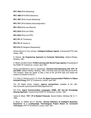 RFC 1884 (IPv6 Addressing)

RFC 1886 (IPv6 DNS Extensions)

RFC 1887 (IPv6 Unicast Addressing)

RFC 1971 (IPv6 Address Autoconfiguration)

RFC 1972 (IPv6 over Ethernet)

RFC 2019 (IPv6 over FDDI)

RFC 2023 (IPv6 over PPP)

RFC 781 (IP Timestamp)

RFC 791 (IP version 4)

RFC 815 (IP Datagram Reassembly)

Richard Murch & Tony Johnson: Intelligent Software Agents, Prentice-Hall PTR, New
Jersey, 1999.

S. Keshav: An Engineering Approach to Computer Networking, Addison-Wesley,
Reading, 1997.

S. Mitaim and Bart Kosko: Profile Learning with Neural Fuzzy Agents, Proceedings of
the PAAM ‘97 Conference, London, April 1997.

Smoot Carl-Mitchell & John S. Quarterman: Practical Internetworking with TCP / IP
and UNIX, Addison-Wesley, Reading, 1993. (This book does not really discuss the IPv6.
This however, helps the reader to take a look at the pre-IPv6 days and realize the
wisdom of evolution of the IP.)

T. S. Dahl, S. Pearson and C. W. Priest: An Agent Communication Platform in Object
Oriented Prolog, PAP ‘97 Conference, London, April 1997.

The US Digital Library Initiative: Agency perspectives, available at the URL:
http://computer.org/computer/dli/r50022/agencies.htm.

Tim Finin: Agent Communication Languages: KQML, KIF and the Knowledge
Sharing Approach, Tutorial at the PAAM ‘97 Conference, London, 1997.

Uyless D. Black: TCP / IP & Related Protocols, Second Edition, McGraw-Hill, N. Y.,
1995.

V. Braun, B. Steffen and H. Wendler: Service Definition of Intelligent Networks:
Experience in a Leading-edge Technological Project Based on Constraint
Techniques, PAP ‘97 Conference, London, April 1997.
 