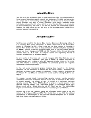 About the Book
This work is the first of its kind in terms of simple introduction to the key concepts related to
frontier areas of Internetwork-specific research and development. The book has been written
as a simple text on internetworking technologies that should also cater to the needs of the
working engineers who wish to update themselves about various associated frontier
technologies or those who wish to have a brief survey of the state-of-the art so as to decide
the exact direction they may wish to take for their research and development initiatives.
However, this small volume can very well serve as the secondary reading material for an
advanced course in Internetworking.




                                 About the Author

Rahul Banerjee earned his first degree (B.E.) from the Gove rnment Engineering College, A.
P. S. University, Rewa (India). Subsequently, he did his further studies at the Maulana Azad
College of Technology (an REC), Bhopal (India) and the Birla Institute of Technology &
Science, Pilani (India) in the areas of Computer Science and Software Systems respectively.
His Master’s research focused on the kernel-specific issues of Unix and Unix-like operating
systems and Memory Management of CISC and RISC Processors. At the Amravati University,
Amravati (India) his Ph.D. work (in Computer Science and Engineering) focused on
Intelligent Software System for Behavioural Analysis.

He is the author of three books and a research monograph (PHI, TMH, KP) in the area of
Computer Science and Engineering apart from a number of research publications in
refereed journals and a co-author of a few IETF documents including the IDs on IPv6. He has
also held editorial / reviewing responsibilities for established journals and magazines
including the IEEE Internet Computing.

He has led several international projects including those funded by the European
Commission. He was instrumental in initiating the IPv6 -specific research, development and
deployment activities in India through the well-known “Project IPv6@BITS” (pronounced as
the ‘Project IP v 6 at BITS’). He has lectured in several countries including UK, France and
Belgium.

His research interests include internetworking, operating systems, wearable computing
architecture and machine intelligence. He leads a core group of researchers at BITS working
on projects entitled “The Project BITS-MOS” (a project on a distributed multimedia
operating system), “The Project BITS-WearComp” (a project on special purpose wireless
wearable computing devices), “The JournalServer Project” (a collaborative Virtual Digital
Library project led by Oxford University and BITS Pilani) and the “The NGNI-M M I-QoS
Project” (a multinational European Commission funded project being lead by BITS Pilani).

Currently, he is with the Computer Science and Information Systems Group at the Birla
institute of Technology and Science (BITS), Pilani (India) where he also holds the additional
responsibilities as the Coordinator of the Centre for Software Development and an Assistant
Dean of the Distance Learning Programmes Division.
 