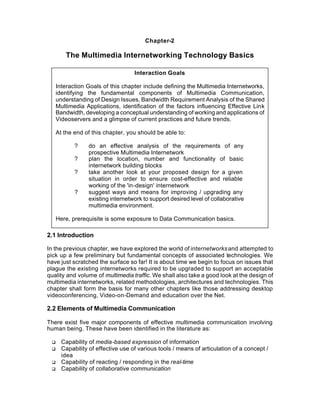 Chapter-2

        The Multimedia Internetworking Technology Basics

                                    Interaction Goals

     Interaction Goals of this chapter include defining the Multimedia Internetworks,
     identifying the fundamental components of Multimedia Communication,
     understanding of Design Issues, Bandwidth Requirement Analysis of the Shared
     Multimedia Applications, identification of the factors influencing Effective Link
     Bandwidth, developing a conceptual understanding of working and applications of
     Videoservers and a glimpse of current practices and future trends.

     At the end of this chapter, you should be able to:

            ?     do an effective analysis of the requirements of any
                  prospective Multimedia Internetwork
            ?     plan the location, number and functionality of basic
                  internetwork building blocks
            ?     take another look at your proposed design for a given
                  situation in order to ensure cost-effective and reliable
                  working of the 'in-design' internetwork
            ?     suggest ways and means for improving / upgrading any
                  existing internetwork to support desired level of collaborative
                  multimedia environment.

     Here, prerequisite is some exposure to Data Communication basics.

2.1 Introduction

In the previous chapter, we have explored the world of internetworks and attempted to
pick up a few preliminary but fundamental concepts of associated technologies. We
have just scratched the surface so far! It is about time we begin to focus on issues that
plague the existing internetworks required to be upgraded to support an acceptable
quality and volume of multimedia traffic. We shall also take a good look at the design of
multimedia internetworks, related methodologies, architectures and technologies. This
chapter shall form the basis for many other chapters like those addressing desktop
videoconferencing, Video-on-Demand and education over the Net.

2.2 Elements of Multimedia Communication

There exist five major components of effective multimedia communication involving
human being. These have been identified in the literature as:

 q     Capability of media-based expression of information
 q     Capability of effective use of various tools / means of articulation of a concept /
       idea
 q     Capability of reacting / responding in the real-time
 q     Capability of collaborative communication
 