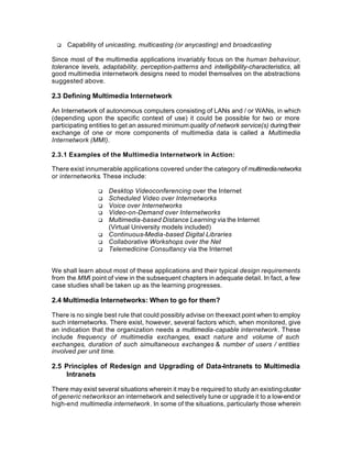 q   Capability of unicasting, multicasting (or anycasting) and broadcasting

Since most of the multimedia applications invariably focus on the human behaviour,
tolerance levels, adaptability, perception-patterns and intelligibility-characteristics, all
good multimedia internetwork designs need to model themselves on the abstractions
suggested above.

2.3 Defining Multimedia Internetwork

An Internetwork of autonomous computers consisting of LANs and / or WANs, in which
(depending upon the specific context of use) it could be possible for two or more
participating entities to get an assured minimum quality of network service(s) during their
exchange of one or more components of multimedia data is called a Multimedia
Internetwork (MMI).

2.3.1 Examples of the Multimedia Internetwork in Action:

There exist innumerable applications covered under the category of multimedia networks
or internetworks. These include:

                 q   Desktop Videoconferencing over the Internet
                 q   Scheduled Video over Internetworks
                 q   Voice over Internetworks
                 q   Video-on-Demand over Internetworks
                 q   Multimedia-based Distance Learning via the Internet
                     (Virtual University models included)
                 q   Continuous-Media-based Digital Libraries
                 q   Collaborative Workshops over the Net
                 q   Telemedicine Consultancy via the Internet


We shall learn about most of these applications and their typical design requirements
from the MMI point of view in the subsequent chapters in adequate detail. In fact, a few
case studies shall be taken up as the learning progresses.

2.4 Multimedia Internetworks: When to go for them?

There is no single best rule that could possibly advise on the exact point when to employ
such internetworks. There exist, however, several factors which, when monitored, give
an indication that the organization needs a multimedia-capable internetwork. These
include frequency of multimedia exchanges, exact nature and volume of such
exchanges, duration of such simultaneous exchanges & number of users / entities
involved per unit time.

2.5 Principles of Redesign and Upgrading of Data-Intranets to Multimedia
    Intranets

There may exist several situations wherein it may b e required to study an existing cluster
of generic networks or an internetwork and selectively tune or upgrade it to a low-end or
high-end multimedia internetwork. In some of the situations, particularly those wherein
 