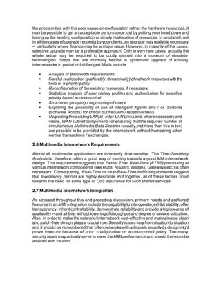 the problem lies with the poor usage o r configuration rather the hardware resources, it
may be possible to get an acceptable performance just by putting your head down and
tuning up the existing configuration or simply reallocation of resources. In a nutshell, not
in all the cases of upgrade requests by your clients, an upgrade may really be necessary
-- particularly where finance may be a major issue. However, in majority of the cases,
selective upgrade may be a preferable approach. Only in very rare cases, actually the
whole setup may be required to be coolly slipped into a museum of obsolete
technologies. Steps that are normally helpful in systematic upgrade of existing
internetworks to partial or full-fledged MMIs include:

   •     Analysis of Bandwidth requirements
   •     Careful reallocation (preferably, dynamically) of network resources with the
         help of a priority policy
   •     Reconfiguration of the existing resources, if necessary
   •     Statistical analysis of user history profiles and authorization for selective
         priority based access control
   •     Structured grouping / regrouping of users
   •     Exploring the possibility of use of Intelligent Agents and / or Softbots
         (Software Robots) for critical but frequent / repetitive tasks.
   •     Upgrading the existing LAN(s), Inter-LAN Links and, where necessary and
         viable, WAN subnet components for ensuring that the required number of
         simultaneous Multimedia Data Streams (usually, not more than five to ten)
         are possible to be provided by the internetwork without hampering other
         normal transactions / exchanges.

2.6 Multimedia Internetwork Requirements

Almost all multimedia applications are inherently time-sensitive . The Time-Sensitivity
Analysis is, therefore, often a good way of moving towards a good MM Internetwork
design. This requirement suggests that Faster Than Real-Time (FTRT) processing at
various internetwork components (like Hubs, Routers, Bridges, Gateways etc.) is often
necessary. Consequently, Real-Time or near-Real-Time traffic requirements suggest
that low-latency periods are highly desirable. Put together, all of these factors point
towards the need for some type of QoS assurance for such shared services.

2.7 Multimedia Internetwork Integration

As stressed throughout this and preceding discussion, primary needs and preferred
features in an MMI integration include the capability to interoperate, exhibit stability, offer
transparency, inherit controllability, demonstrate reliability and provide a high degree of
availability -- and all this, without lowering of throughput and degree of service utilization.
Also, in order to make the network / internetwork cost-effective and maintainable clean
and patch-free design plays a crucial role. Security issues vary from situation to situation
and it should be remembered that often networks with adequate security by design might
prove insecure because of poor configuration or access-control policy. Too many
security levels may actually serve to lower the MMI performance and should therefore be
advised with caution.
 