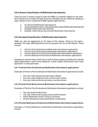 2.8 A Generic Classification of Multimedia Internetworks

There do exist a variety of ways to place the MMIs in a specific category or the other.
One of these is to consider the type of service-solicitation as the criteria for deciding a
class. Based on this, a partial list of MMI classes might look like:

       q     On-Demand Multimedia Internetworks
       q     Interactive Multi-location Telecollaboration-based Multimedia Internetworks
       q     Intelligent Multimedia Internetworks
       q     Desktop Teleconferencing-oriented Multimedia Internetworks


2.9 Link based Classification of Multimedia Internetworks

MMIs can also be categorized on the basis of link classes. Going by this basis /
yardstick, the major MMI applications can be grouped into four broad classes. These
include:

       q     Point-to-Point Unidirectional Multimedia Internetwork applications
       q     Point-to-Point Bi-directional Multimedia Internetwork applications
       q     Point-to-Multi-point Unidirectional Multimedia Internetwork applications
       q     Point-to-Multi-point Bi-directional Multimedia Internetwork applications

Subsequent sections take a brief look at each of these classes and attempt to identify
select applications in each of the categories. A later chapter shall discuss each major
application in adequate detail.

2.9.1 Point-to-Point Unidirectional Multimedia Internetwork applications

Examples of Point-to-Point Unidirectional Multimedia Internetwork applications include:

       •   One-way Teleconferencing with audio-callback
       •   One-way Video-Multicast using a stored video stream
       •   One-way Videoconferencing using a real-time stream

2.9.2 Point-to-Point Bi-directional Multimedia Internetwork applications

Examples of Point-to-Point Bi-directional Multimedia Internetwork applications include:

       •   Two-way Audioconferencing
       •   Two-way Videoconferencing (using real-time stream)
       •   Online Multimedia-based Training (real-time)
       •   Shared Whiteboard based Multimedia Collaboration

2.9.3 Point-to-Multi-point Unidirectional Multimedia Internetwork applications

Examples of Point-to-Multi-point Unidirectional Multimedia Internetwork applications
include:
 