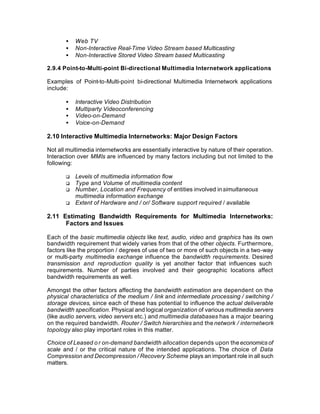 •   Web TV
       •   Non-Interactive Real-Time Video Stream based Multicasting
       •   Non-Interactive Stored Video Stream based Multicasting

2.9.4 Point-to-Multi-point Bi-directional Multimedia Internetwork applications

Examples of Point-to-Multi-point bi-directional Multimedia Internetwork applications
include:

       •   Interactive Video Distribution
       •   Multiparty Videoconferencing
       •   Video-on-Demand
       •   Voice-on-Demand

2.10 Interactive Multimedia Internetworks: Major Design Factors

Not all multimedia internetworks are essentially interactive by nature of their operation.
Interaction over MMIs are influenced by many factors including but not limited to the
following:

       q   Levels of multimedia information flow
       q   Type and Volume of multimedia content
       q   Number, Location and Frequency of entities involved in simultaneous
           multimedia information exchange
       q   Extent of Hardware and / or/ Software support required / available

2.11 Estimating Bandwidth Requirements for Multimedia Internetworks:
      Factors and Issues

Each of the basic multimedia objects like text, audio, video and graphics has its own
bandwidth requirement that widely varies from that of the other objects. Furthermore,
factors like the proportion / degrees of use of two or more of such objects in a two-way
or multi-party multimedia exchange influence the bandwidth requirements. Desired
transmission and reproduction quality is yet another factor that influences such
requirements. Number of parties involved and their geographic locations affect
bandwidth requirements as well.

Amongst the other factors affecting the bandwidth estimation are dependent on the
physical characteristics of the medium / link and intermediate processing / switching /
storage devices, since each of these has potential to influence the actual deliverable
bandwidth specification. Physical and logical organization of various multimedia servers
(like audio servers, video servers etc.) and multimedia databases has a major bearing
on the required bandwidth. Router / Switch hierarchies and the network / internetwork
topology also play important roles in this matter.

Choice of Leased o r on-demand bandwidth allocation depends upon the economics of
scale and / or the critical nature of the intended applications. The choice of Data
Compression and Decompression / Recovery Scheme plays an important role in all such
matters.
 