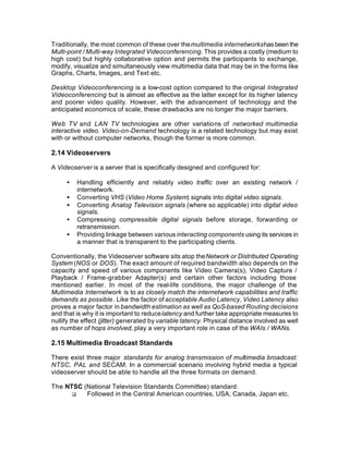 Traditionally, the most common of these over the multimedia internetworks has been the
Multi-point / Multi-way Integrated Videoconferencing. This provides a costly (medium to
high cost) but highly collaborative option and permits the participants to exchange,
modify, visualize and simultaneously view multimedia data that may be in the forms like
Graphs, Charts, Images, and Text etc.

Desktop Videoconferencing is a low-cost option compared to the original Integrated
Videoconferencing but is almost as effective as the latter except for its higher latency
and poorer video quality. However, with the advancement of technology and the
anticipated economics of scale, these drawbacks are no longer the major barriers.

Web TV and LAN TV technologies are other variations of networked multimedia
interactive video. Video-on-Demand technology is a related technology but may exist
with or without computer networks, though the former is more common.

2.14 Videoservers

A Videoserver is a server that is specifically designed and configured for:

     •   Handling efficiently and reliably video traffic over an existing network /
         internetwork.
     •   Converting VHS (Video Home System) signals into digital video signals.
     •   Converting Analog Television signals (where so applicable) into digital video
         signals.
     •   Compressing compressible digital signals before storage, forwarding or
         retransmission.
     •   Providing linkage between various interacting components using its services in
         a manner that is transparent to the participating clients.

Conventionally, the Videoserver software sits atop the Network or Distributed Operating
System (NOS or DOS). The exact amount of required bandwidth also depends on the
capacity and speed of various components like Video Camera(s), Video Capture /
Playback / Frame-grabber Adapter(s) and certain other factors including those
mentioned earlier. In most of the real-life conditions, the major challenge of the
Multimedia Internetwork is to as closely match the internetwork capabilities and traffic
demands as possible. Like the factor of acceptable Audio Latency, Video Latency also
proves a major factor in bandwidth estimation as well as QoS-based Routing decisions
and that is why it is important to reduce latency and further take appropriate measures to
nullify the effect (jitter) generated by variable latency. Physical distance involved as well
as number of hops involved, play a very important role in case of the WAIs / WANs.

2.15 Multimedia Broadcast Standards

There exist three major standards for analog transmission of multimedia broadcast:
NTSC, PAL and SECAM. In a commercial scenario involving hybrid media a typical
videoserver should be able to handle all the three formats on demand.

The NTSC (National Television Standards Committee) standard:
      q   Followed in the Central American countries, USA, Canada, Japan etc.
 
