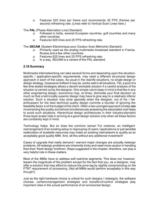 q     Features 525 lines per frame and recommends 30 FPS (frames per
             second) refreshing rate. (Lines refer to Vertical Scan Lines here.)

The PAL (Phase Alternation Line) Standard:
      q   Followed in India, several European countries, gulf countries and many
          other countries.
      q   Features 625 lines and 25 FPS refreshing rate.

The SECAM (System Electronique pour Couleur Avec Mémoire) Standard:
      q  Primarily used as the analog multimedia broadcast standard in France,
         Russia and a few other countries
      q  Features 625 lines and 25 FPS refreshing rate.
      q  In a way, SECAM is a variant of the PAL standard.

2.16 Summary

Multimedia Internetworking can take several forms and depending upon the situation-
specific / application-specific requirements, may need a different structured design
approach in each of the cases. As usual in the real-life situations, no single design or
design strategy, howsoever brilliant it may be, works well in all situations. Yet, a pool of a
few time-tested strategies allows a decent workable solution if a careful analysis of the
situation is carried out by the designer. One simple rule to keep in mind is that like in any
other engineering design, economics may, at times, dominate your final decision so
much so that a technically superior design may have to give way to a relatively inferior
solution. Such a situation may arise specially when the designer, out of his / her
enthusiasm for the best technical quality design commits a blunder of ignoring the
feasibility factor a nd the budget of the client. Often a two-pronged approach of step-wise
incrementing the quality and almost simultaneously assessing the associated cost helps
to avoid such situations. Hierarchical design architectures in their industry-standard
three-layer avatar help in arriving at a good design solution only when all these factors
are constantly kept in mind.

Technology helps. But so does the common sense! For instance, an intelligent
rearrangement of an existing setup or regrouping of users / applications or just sensible
reallocation of available resources may make an existing internetwork to qualify as an
acceptably good quality MMI. And, all this without any additional investment!

Cases of upgrade that really demand / warrant major changes are actually redesign
problems. All redesign problems are inherently tricky and need more caution in handling
than their 'fresh design' brethren. Steps suggested in the chapter, therefore, can play a
very helpful role in these matters.

Most of the MMIs have to address soft real-time segments. This does not, however,
lessen the magnitude of the problem except for the fact that you, as a designer, may
offer a solution that may afford to reduce the price tag by slightly compromising on the
FTRT requirement of processing. (Not all MMIs would perform acceptably in this way
though!)

Just as the right hardware choice is critical for such designs / redesigns, the software
choices, content-management strategies and transfer-of-control strategies play
important roles in the actual performance of an envisioned design.
 