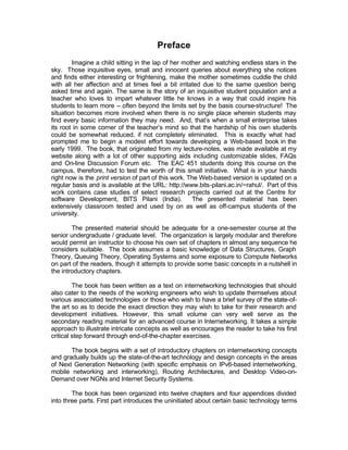 Preface
        Imagine a child sitting in the lap of her mother and watching endless stars in the
sky. Those inquisitive eyes, small and innocent queries about everything she notices
and finds either interesting or frightening, make the mother sometimes cuddle the child
with all her affection and at times feel a bit irritated due to the same question being
asked time and again. The same is the story of an inquisitive student population and a
teacher who loves to impart whatever little he knows in a way that could inspire his
students to learn more – often beyond the limits set by the basis course-structure! The
situation becomes more involved when there is no single place wherein students may
find every basic information they may need. And, that’s when a small enterprise takes
its root in some corner of the teacher’s mind so that the hardship of his own students
could be somewhat reduced, if not completely eliminated. This is exactly what had
prompted me to begin a modest effort towards developing a Web-based book in the
early 1999. The book, that originated from my lecture-notes, was made available at my
website along with a lot of other supporting aids including customizable slides, FAQs
and On-line Discussion Forum etc. The EAC 451 students doing this course on the
campus, therefore, had to test the worth of this small initiative. What is in your hands
right now is the print version of part of this work. The Web-based version is updated on a
regular basis and is available at the URL: http://www.bits-pilani.ac.in/~rahul/. Part of this
work contains case studies of select research projects carried out at the Centre for
software Development, BITS Pilani (India).            The presented material has been
extensively classroom tested and used by on as well as off-campus students of the
university.

        The presented material should be adequate for a one-semester course at the
senior undergraduate / graduate level. The organization is largely modular and therefore
would permit an instructor to choose his own set of chapters in almost any sequence he
considers suitable. The book assumes a basic knowledge of Data Structures, Graph
Theory, Queuing Theory, Operating Systems and some exposure to Compute Networks
on part of the readers, though it attempts to provide some basic concepts in a nutshell in
the introductory chapters.

         The book has been written as a text on internetworking technologies that should
also cater to the needs of the working engineers who wish to update themselves about
various associated technologies or those who wish to have a brief survey of the state-of-
the art so as to decide the exact direction they may wish to take for their research and
development initiatives. However, this small volume can very well serve as the
secondary reading material for an advanced course in Internetworking. It takes a simple
approach to illustrate intricate concepts as well as encourages the reader to take his first
critical step forward through end-of-the-chapter exercises.

       The book begins with a set of introductory chapters on internetworking concepts
and gradually builds up the state-of-the-art technology and design concepts in the areas
of Next Generation Networking (with specific emphasis on IPv6-based internetworking,
mobile networking and interworking), Routing Architectures, and Desktop Video-on-
Demand over NGNs and Internet Security Systems.

        The book has been organized into twelve chapters and four appendices divided
into three parts. First part introduces the uninitiated about certain basic technology terms
 