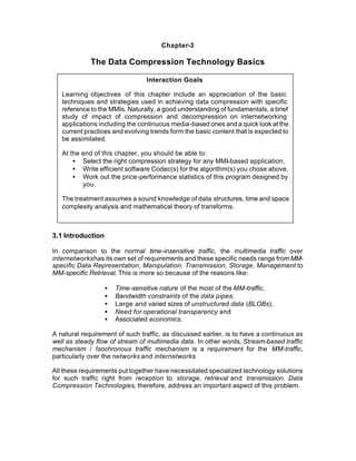 Chapter-3

             The Data Compression Technology Basics

                                 Interaction Goals

   Learning objectives of this chapter include an appreciation of the basic
   techniques and strategies used in achieving data compression with specific
   reference to the MMIs. Naturally, a good understanding of fundamentals, a brief
   study of impact of compression and decompression on internetworking
   applications including the continuous media-based ones and a quick look at the
   current practices and evolving trends form the basic content that is expected to
   be assimilated.

   At the end of this chapter, you should be able to:
       • Select the right compression strategy for any MMI-based application,
       • Write efficient software Codec(s) for the algorithm(s) you chose above,
       • Work out the price-performance statistics of this program designed by
          you.

   The treatment assumes a sound knowledge of data structures, time and space
   complexity analysis and mathematical theory of transforms.



3.1 Introduction

In comparison to the normal time-insensitive traffic, the multimedia traffic over
internetworks has its own set of requirements and these specific needs range from MM-
specific Data Representation, Manipulation, Transmission, Storage, Management to
MM-specific Retrieval. This is more so because of the reasons like:

                   •   Time-sensitive nature of the most of the MM-traffic,
                   •   Bandwidth constraints of the data pipes,
                   •   Large and varied sizes of unstructured data (BLOBs),
                   •   Need for operational transparency and
                   •   Associated economics.

A natural requirement of such traffic, as discussed earlier, is to have a continuous as
well as steady flow of stream of multimedia data. In other words, Stream-based traffic
mechanism / Isochronous traffic mechanism is a requirement for the MM-traffic,
particularly over the networks and internetworks.

All these requirements put together have necessitated specialized technology solutions
for such traffic right from reception to storage, retrieval and transmission. Data
Compression Technologies, therefore, address an important aspect of this problem.
 