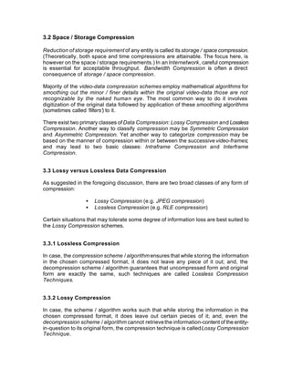 3.2 Space / Storage Compression

Reduction of storage requirement of any entity is called its storage / space compression.
(Theoretically, both space and time compressions are attainable. The focus here, is
however on the space / storage requirements.) In an Internetwork, careful compression
is essential for acceptable throughput. Bandwidth Compression is often a direct
consequence of storage / space compression.

Majority of the video-data compression schemes employ mathematical algorithms for
smoothing out the minor / finer details within the original video-data those are not
recognizable by the naked human eye. The most common way to do it involves
digitization of the original data followed by application of these smoothing algorithms
(sometimes called ‘filters’) to it.

There exist two primary classes of Data Compression: Lossy Compression and Lossless
Compression. Another way to classify compression may be Symmetric Compression
and Asymmetric Compression. Yet another way to categorize compression may be
based on the manner of compression within or between the successive video-frames;
and may lead to two basic classes: Intraframe Compression and Interframe
Compression.


3.3 Lossy versus Lossless Data Compression

As suggested in the foregoing discussion, there are two broad classes of any form of
compression:

                  •   Lossy Compression (e.g. JPEG compression)
                  •   Lossless Compression (e.g. RLE compression)

Certain situations that may tolerate some degree of information loss are best suited to
the Lossy Compression schemes.


3.3.1 Lossless Compression

In case, the compression scheme / algorithm ensures that while storing the information
in the chosen compressed format, it does not leave any piece of it out; and, the
decompression scheme / algorithm guarantees that uncompressed form and original
form are exactly the same, such techniques are called Lossless Compression
Techniques.


3.3.2 Lossy Compression

In case, the scheme / algorithm works such that while storing the information in the
chosen compressed format, it does leave out certain pieces of it; and, even the
decompression scheme / algorithm cannot retrieve the information-content of the entity-
in-question to its original form, the compression technique is called Lossy Compression
Technique.
 