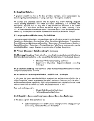 3.4 Graphics Metafiles

A graphics metafile is often a file that provides storage / space compression by
describing the graphical details by using Meta tags / descriptive notations.

An example of a Graphics Metafile: The description may involve naming a regular
shape; starting coordinate and other associated attribute(s). For instance, the
description: Square 20,2,38 may refer to a square which is anchored at the screen
coordinate (20,2) and which has width as well as length 38 pixels. Similarly, Circle
20,2,40 may refer to a circle whose centre coordinate is (20,2) and whose radius is 40
pixels-long. Not all graphics may be expressible in so simple a manner though!

3.5 Language-based Redundancy Probabilities

Language-based redundancy probabilities may be of many types including Letter
Repetition / Redundancy Probabilities, Word Repetition / Redundancy Probabilities,
Special Character / White space Repetition / Redundancy Probabilities and Notation /
Symbol Repetition / Redundancy Probabilities. Any / all of these redundancies can be
exploited to obtain varying degrees of compression of textual documents.

3.6 Primary Classes of Data Encoding Techniques

3.6.1 Entropy Encoding: This is a lossless encoding technique that does not make any
distinction between data-bits on the basis of its characteristics. It has two sub-classes:

                          •   Statistical / Arithmetic encoding technique
                          •   Suppressive Repetitive Sequences-based encoding
                              technique

3.6.2 Source Encoding: This technique takes characteristics of the components of
compression object into account.

3.6.3 Statistical Encoding / Arithmetic Compression Technique

In this case, the given textual data / file is analyzed and a Concurrence Table (i.e. a
table of repetitive usage) is generated for select patterns (of sequence of characters)
and thereafter using a specifically designed compressed representation format every
such occurrence is encoded (normally, with lesser number of bits).

Two such techniques are:
                       •      Morse Code Encoding Technique
                       •      Huffman Encoding Technique

3.6.4 Repetitive Sequence Suppression based Encoding Technique

In this case, a given data is analyzed to:

           •   Determine the presence and locations of long repetitive bit-sequences (in
               succession) in the data / file; and thereafter,
 