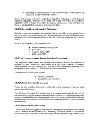 •   Replace (i.e. suppress) each of such sequences by a shorter (specifically
               assigned) symbol / special bit-pattern.

One such technique is the Run Length Encoding (RLE) technique, in which any such
repetitive sequence / character is replaced with a flag followed by the number of
repetitions which is further followed by the original bit-sequence / character that was
found to be repeated in succession in the original data.

3.6.5 Differential Source Encoding Techniques

Such techniques are employed when data blocks (say each block represents a Frame)
have only small degree of changes with respect to their immediate predecessors and
successors. (A continuous audio signal or a motion video is a good example of such a
case.)

Some of such encoding techniques include:

                  •   Pulse Code Modulation (PCM)
                  •   Delta PCM
                  •   Adaptive Delta PCM
                  •   Differential PCM

3.6.6 The Transform based Source Encoding Techniques

This technique makes use of any suitable mathematical transform for attaining the
reduced storage / bandwidth requirement for a give data. Important / strongest
coefficients are encoded precisely and less important / weak coefficients are often
encoded with less precision in such Transform Encoding cases.

Examples of such transforms include:

                          •   Fourier Transform
                          •   Discrete Cosine Transform

3.6.7 Huffman Encoding Techniques

These are the encoding techniques, which fall in the category of ‘general’ data
compression techniques.

Pure Huffman Encoding: This involves use of a variable length code for each of the
elements within the information. Like the statistical paradigm, this technique determines
occurrence probabilities and then encodes the most probable elements with lesser
number of bits whereas encoding of the least probable elements is done using greater
number of bits.

3.6.8 Adaptive Huffman Encoding

This variation was first suggested by Faller and Gallager and subsequently modified by
Knuth. Therefore it is also known as FGK Encoding Technique. Unlike its pure version,
the adaptive version provides optimal encoding by adapting the encoding process as per
 