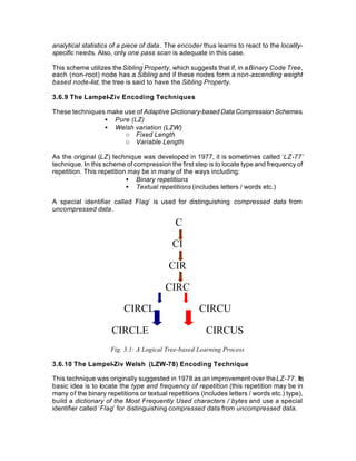 analytical statistics of a piece of data. The encoder thus learns to react to the locality-
specific needs. Also, only one pass scan is adequate in this case.

This scheme utilizes the Sibling Property, which suggests that if, in a Binary Code Tree,
each (non-root) node has a Sibling and if these nodes form a non-ascending weight
based node-list, the tree is said to have the Sibling Property.

3.6.9 The Lampel-Ziv Encoding Techniques

These techniques make use of Adaptive Dictionary-based Data Compression Schemes.
                • Pure (LZ)
                • Welsh variation (LZW)
                      o Fixed Length
                      o Variable Length

As the original (LZ) technique was developed in 1977, it is sometimes called ‘LZ-77’
technique. In this scheme of compression the first step is to locate type and frequency of
repetition. This repetition may be in many of the ways including:
                           • Binary repetitions
                           • Textual repetitions (includes letters / words etc.)

A special identifier called F lag’ is used for distinguishing compressed data from
                            ’
uncompressed data.

                                             C

                                           CI

                                          CIR

                                         CIRC

                          CIRCL                      CIRCU

                     CIRCLE                             CIRCUS
                     Fig. 3.1: A Logical Tree-based Learning Process

3.6.10 The Lampel-Ziv Welsh (LZW-78) Encoding Technique

This technique was originally suggested in 1978 as an improvement over the LZ-77. Its
basic idea is to locate the type and frequency of repetition (this repetition may be in
many of the binary repetitions or textual repetitions (includes letters / words etc.) type),
build a dictionary of the Most Frequently Used characters / bytes and use a special
identifier called ’Flag’ for distinguishing compressed data from uncompressed data.
 