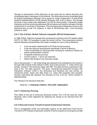 Storage or transmission of this dictionary, as the case may be, before decoding the
compressed data is necessary in this scheme. This technique proves acceptably good
for textual compression although not so good for image compression. In most of the
practical implementations of this scheme dictionary size is 4K or above. The storage
structure in such cases uses addresses 0 to 255 for storing bytes / characters (single
character) and the remaining addresses 256 and above are used for storage of strings
containing 2 or more than 2 characters. The encoding scheme depends in a way on the
dictionary size as well. For instance, in case of 4K-dictionary size, 12-bit encoding
scheme is used.

3.6.11 The V.42 bis / British Telecom Lampel-Ziv (BTLZ) Compression

In 1988, British Telecom proposed this compression scheme to the ITU (earlier called
CCITT). In 1990, ITU accepted it under the name V.42 bis. This compression scheme
had the following characteristics that made it suitable for use in dial-up Modems:

       •     It can be easily implemented on 8/16-bit microprocessors.
       •     It has low resource requirements specifically in terms of Memory.
       •     It has incorporated its dictionary-size including its codeword notation as
             well as representation scheme.
       •     It supports dictionary pruning.
       •     Control codes 0, 1 and 2 are reserved.
       •     Allows 256 strings of one character length.

Due to the provision ‘1’, the initial stings are required to be indicated by the indices 3
through 258 (instead of the default 0-255). Due to the provision ‘3’, index of the new
strings / entries in the dictionary begin with 259. The data structure supported in this
case is the Trie data structure. The basic character-set supported includes 256
characters (indexed 3-258 in the dictionary) and therefore any new entries, as
mentioned earlier, begin only after these (i.e. index 259 onwards)! One possible
situation describing the physical Trie structure for the V.42 bis / BTLZ scheme is
depicted below.

The Physical Trie Structure looks like:

       Node No.-> | Character | Parent | First child | Dependent |


3.6.11.1 Dictionary Pruning

This refers to the act of removing dictionary entries. The V.42 bis uses the Least
Recently Used (LRU) Algorithm for selecting the strings to be removed from the
dictionary.


3.6.12 Discrete Cosine Transform based Compression Scheme

This is conceptually similar but technically superior to the well-known Fast Fourier
Transform (FFT) based compression scheme in terms of speed of convergence as well
 