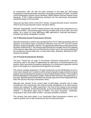 as compression ratio. As with the other schemes in this c     lass, the DCT-based
compression schemes eliminate redundant visual data in the block of Pixels. The JPEG
(Joint Photographic Experts Group standard), MPEG (Motion Pictures Experts Group
standard), H.261 (Video-conferencing standard) are the well-known compression
standards based on this principle.

There are two basic forms of the DCT; namely, Forward Discrete Cosine Transform
(FDCT) and Inverse Discrete Cosine Transform (IDCT).

Although, theoretically, the DCT-based scheme may provide data compression to a
maximum of 800:1, the practical upper limit has not been able to cross 230:1 as of this
writing. As a result, for more MM-heavy MMI applications, improved techniques /
schemes are being investigated / evolved.

3.6.13 Wavelets based Compression Scheme

Wavelet Compression scheme was developed at the AT & T Bell Laboratories with the
objective of providing higher compression efficiency than the FFT and DCT-based
solutions. It does not provide, however, any spectacular performance improvement over
the latter! Unlike the DCT, this scheme uses Pixel blocks of smaller size for fine detailing
of the relevant video-data-area and Pixel blocks of larger size for the coarse detailing of
the visually less relevant data-area. In many other ways, otherwise, Wavelet and DCT
scheme act similarly.

3.6.14 Fractal Compression Scheme

The term Fractal has its origin in the phrase “Fractional Dimensional”, a phrase
commonly used in the world of mathematics for referring to a fractional element of a
graphic object generated by repetitive application of a compression algorithm until the
point of convergence is reached and the algorithm terminates.

The primary strategy employed in Fractal Compression is the identification of one or
more ‘basic’ shapes and / or patterns within a block of graphic image so that the original
graphic could be represented merely by a set of mathematical functions. This results in
smooth degradation of the graphic image. Unlike all other schemes, discussed so far, in
this case, algorithm itself is transmitted over the data-pipe and not the image itself! (And,
that’s the secret of the high compression ratio!)

Although less relevant at the current state of technology, primarily due to large
compression time requirement, this scheme of data compression is an active area of
interest and research for MMI researchers. The root of this interest is the potential
compression ratio that, at least theoretically, is one of the highest offered by any other
scheme – a theoretical upper limit of 10000:1 has been computed – practically,
compression ratio of the order of 2500:1 has been possible to achieve!

This scheme, like many others, is an Asymmetric Data Compression scheme, as it
requires greater time in data compression than the decompression.
 