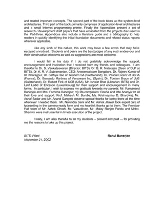 and related important concepts. The second part of the book takes up the system-level
architectures. Third part of the book primarily comprises of application-level architectures
and a small Internet programming primer. Finally the Appendices present a set of
research / development draft papers that have emanated from the projects discussed in
the Part-three. Appendices also include a literature guide and a bibliography to help
readers in quickly identifying the initial foundation documents and related status reports
wherever applicable.

        Like any work of this nature, this work may have a few errors that may have
escaped unnoticed. Students and peers are the best judges of any such endeavour and
their constructive criticisms as well as suggestions are most welcome.

        I would fail in his duty if I do not gratefully acknowledge the support,
encouragement and inspiration that I received from my friends and colleagues. I am
thankful to Dr. S. Venkateswaran (Director: BITS), Dr. B. R. Natarajan (Dean of DLP at
BITS), Dr. K. R. V. Subramanian, CEO: Answerpal.com Bangalore, Dr. Rajeev Kumar of
IIT Kharagpur, Dr. Sathya Rao of Telscom SA (Switzerland), Dr. Pascal Lorenz of UoHA
(France), Dr. Bernardo Martinez of Versaware Inc. (Spain), Dr. Torsten Braun of UoB
(Switzerland), Dr. Robert Fink of UCB (USA), Mr. Ishwar Bhat (Librarian: BITS) and Dr.
Latif Ladid of Ericsson (Luxembourg) for their support and encouragement in many
forms. In particular, I wish to express my gratitude towards my parents: Mr. Ramanand
Banerjee and Mrs. Purnima Banerjee; my life-companion: Reena and little Ananya for all
their love and support. Prof. Mahesh M. Bundle, Ms. Krishnapriya D. Bhardwaj, Mr.
Ashaf Badar and Mr. Anand Gangele deserve special thanks for being there all the time
whenever I needed them. Mr. Narendra Saini and Mr. Ashok Jitawat took expert care of
typesetting in the camera-ready form and my heartfelt thanks go to them. The Prentice-
Hall team of Mr. Ashok Ghosh, Mr. Vasudevan, Mr. Malay Ranjan Parida and Mohd.
Shamim were instrumental in timely execution of the project.

       Finally, I am also thankful to all my students – present and past –- for providing
me the reasons to take up this project.



BITS, Pilani                                                      Rahul Banerjee
November 21, 2002
 