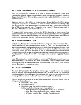 3.6.15 Digital Video Interactive (DVI) Compression Scheme

The DVI Compression Scheme is a form of Vector Quantization-based data
compression scheme. It was originally developed at the Saruff Laboratory of the Radio
Corporation of America (RCA) and subsequently improved by the IBM Corporation and
Intel Corporation.

It permits real-time video editing of the compressed data and offers Real-Time Video
(RTV) data compression performance (in terms of compression ratio as well as quality)
that is comparable to the Motion-JPEG (a variation of the JPEG that had a short life until
the MPEG arrived really). It offers Production-Level Video (PLV) compression ratio of
the order of 120:1 that is a remarkable feature.

A programmable compression scheme, the DVI is basically an Asymmetric Data
Compression scheme that requires specialized hardware as well as software support for
being used. Downside of this technology is its very high computing needs due to which it
could not be popular with most of the less demanding MMI applications.

3.6.16 Other Compression Tools

Intel’s Indeo, Apple’s QuickTime, IBM’s Ultimotion, Progressive Network’s Real Video,
Microsoft’s Video for Windows, Duck’s True Motion, VDOnet’s VDOWave and the H.261
are some other well-known solutions offered for video-data compression. Some of these
solutions are completely Software Codec based whereas some other solutions require
specialized Video Digitization Hardware as well as the Software Codec. Pure Software
Codecs often provide smaller video-window sizes for acceptable resolution; therefore,
Full-Screen True Colour Motion Video often requires the hardware support of the said
type.

Most of these solutions are primarily based upon one of the basic compression schemes
discussed above. For instance, the Real Video offers Fractal Compression based
streaming solution whereas many other Software Codecs use one or other form of
Vector Quantization based compression.

3.7 The GIF Compression

The term GIF stands for the Graphics Interchange Format. It comes into multiple
flavours primarily emanating from two versions: GIF 87a and GIF 89a. This format was
popularized by the CompuServe in the eighties and is a commonly used scheme for
encoding still images in normal, interlaced and animated forms. (Fig. 3.2)

The GIF algorithm is based on a variant of the LZW scheme described earlier. It can be
briefly described as below:
           • Initialize the string table;
           • [Start-prefix] = Null;
           • NextChar = next character in character-stream;
           • Is [Start-prefix] NextChar present in string table?
                   o If yes: [Start-prefix] = [Start-prefix] NextChar; go to Step-3;
                   o If no: add [Start-prefix] NextChar to the string table;
                   o Write the code for [Start-prefix] to the code-stream;
 