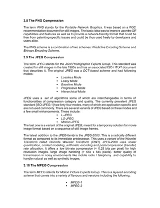 3.8 The PNG Compression

The term PNG stands for the Portable Network Graphics. It was based on a W3C
recommendation document for still images. The basic idea was to improve uponthe GIF
capabilities and features as well as to provide a network-friendly format that could be
free from patenting-specific issues and could be thus used freely by developers and
users alike.

The PNG scheme is a combination of two schemes: Predictive Encoding Scheme and
Entropy Encoding Scheme.

3.9 The JPEG Compression

The term JPEG stands for the Joint Photographic Experts Group. This standard was
created for still images in the late 1980s and has an associated ISO / ITU-T document
that describes it. The original JPEG was a DCT-based scheme and had following
modes:
                           • Lossless Mode
                           • Lossy Mode
                           • Baseline Mode
                           • Progressive Mode
                           • Hierarchical Mode

JPEG uses a set of algorithms some of which are interchangeable in terms of
functionalities of compression category and quality. The currently prevalent JPEG
standard [ISO-JPEG-1] has forty-four modes, many of which are application specific and
are not used commonly. There are several variants of JPEG based on these modes and
a few small enhancements. These include:
                          • L-JPEG
                          • LS-JPEG
                          • Motion-JPEG
The last one is a variant of the original JPEG, meant for a temporary solution for movie
image format based on a sequence of still image frames.

The latest addition to the JPEG-family is the JPEG-2000. This is a radically different
format as compared to its immediate predecessor. This uses a variant of the Wavelet
Transform called Discrete Wavelet Transform (DWT). JPEG-2000 uses scalar
quantization, context modeling, arithmetic encoding and post-compression (transfer)
rate allocation. It offers a low bit-rate compression (< 0.25 bits per pixel) for high
resolution images, large image handling (> 64k x 64k pixels), better quality of
transmission in noisy environments like mobile radio / telephony and capability to
handle natural as well as synthetic images.

3.10 The MPEG Compression

The term MPEG stands for Motion Picture Experts Group. This is a layered encoding
scheme that comes into a variety of flavours and versions including the following:

                                •   MPEG-1
                                •   MPEG-2
 