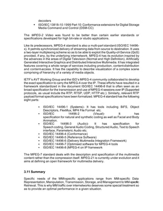 decoders
       •   ISO/IEC 13818-10:1999 Part 10: Conformance extensions for Digital Storage
           Media Command and Control (DSM-CC)

The MPEG-2 Video was found to be better than certain earlier standards or
specifications developed for high bit-rate or studio applications.

Like its predecessors, MPEG-4 standard is also a multi-part standard (ISO/IEC 14496-
x). It permits synchronized delivery of streaming data from source to destination. It uses
a two-layer multiplexing scheme so as to be able to exploit the Quality-of-Service (QoS)
provided, if any, by the underlying internetwork. MPEG-4 has its evolution inspired by
the advances in the areas of Digital Television (Normal and High Definition). Artificially
Generated Interactive Graphics and Distributed Interactive Multimedia. It has integrated
features covering a whole range of services including production, content-distribution
and content-access. It has the capability to describe visualization of a complex scene
comprising of hierarchy of a variety of media objects.

IETF’s AVT Working Group and the ISO’s MPEG-4 community collaborated to develop
the exact specification to carry the MPEG-4 over the IP. These efforts have resulted in a
framework standardized in the document ISO/IEC 14496-8 that is often seen as an
broad specification for the transmission and use of MPEG-4 sessions over IP (Supported
protocols, as usual include the RTP, RTSP, UDP, HTTP etc.). Similarly, relevant RTP
payload format specifications have been formalized. MPEG-4 standard has the following
eight parts:

           §   ISO/IEC 14496-1 (Systems)- It has tools including BiFS, Object
               Descriptors, FlexMux, MP4 File Format etc.
           §   ISO/IEC             14496-2            (Visual)-           It         has
               specification for natural and synthetic coding as well as Facial and Body
               Animation.
           §   ISO/IEC      14496-3       (Audio)-     It    has     specification    for
               Speech coding, General Audio Coding, Structured Audio, Text to Speech
               interface, Parameteric Audio etc.
           §   ISO/IEC 14496-4 (Conformance)
           §   ISO/IEC 14496-5 (Reference Software)
           §   ISO/IEC 14496-6 (Delivery Multimedia Integration Framework)
           §   ISO/IEC 14496-7 (Optimised software for MPEG-4 tools
           §   ISO/IEC 14496-8 (MPEG-4 on IP framework

The MPEG-7 standard deals with the description and specification of the multimedia
content rather than the compression itself. MPEG-21 is currently under evolution and it
aims at defining an open framework for multimedia delivery.


3.11 Summary

Specific needs of the MMI-specific applications range from MM-specific Data
Representation, Manipulation, Transmission, Storage, and Management to MM-specific
Retrieval. This is why MM traffic over internetworks deserves some special treatment so
as to provide an optimal performance in a given situation.
 