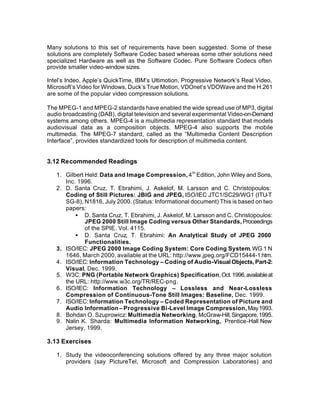 Many solutions to this set of requirements have been suggested. Some of these
solutions are completely Software Codec based whereas some other solutions need
specialized Hardware as well as the Software Codec. Pure Software Codecs often
provide smaller video-window sizes.

Intel’s Indeo, Apple’s QuickTime, IBM’s Ultimotion, Progressive Network’s Real Video,
Microsoft’s Video for Windows, Duck’s True Motion, VDOnet’s VDOWave and the H.261
are some of the popular video compression solutions.

The MPEG-1 and MPEG-2 standards have enabled the wide spread use of MP3, digital
audio broadcasting (DAB), digital television and several experimental Video-on-Demand
systems among others. MPEG-4 is a multimedia representation standard that models
audiovisual data as a composition objects. MPEG-4 also supports the mobile
multimedia. The MPEG-7 standard, called as the “Multimedia Content Description
Interface”, provides standardized tools for description of multimedia content.


3.12 Recommended Readings

   1. Gilbert Held: Data and Image Compression, 4 th Edition, John Wiley and Sons,
      Inc. 1996.
   2. D. Santa Cruz, T. Ebrahimi, J. Askelof, M. Larsson and C. Christopoulos:
      Coding of Still Pictures: JBIG and JPEG, ISO/IEC JTC1/SC29/WG1 (ITU-T
      SG-8), N1816, July 2000. (Status: Informational document) This is based on two
      papers:
          • D. Santa Cruz, T. Ebrahimi, J. Askelof, M. Larsson and C. Christopoulos:
              JPEG 2000 Still Image Coding versus Other Standards, Proceedings
              of the SPIE. Vol. 4115.
          • D. Santa Cruz, T. Ebrahimi: An Analytical Study of JPEG 2000
              Functionalities.
   3. ISO/IEC: JPEG 2000 Image Coding System: Core Coding System, WG 1 N
      1646, March 2000, available at the URL: http://www.jpeg.org/FCD15444-1.htm.
   4. ISO/IEC: Information Technology – Coding of Audio-Visual Objects, Part-2:
      Visual, Dec. 1999.
   5. W3C: PNG (Portable Network Graphics) Specification, Oct. 1996, available at
      the URL: http://www.w3c.org/TR/REC-png.
   6. ISO/IEC: Information Technology – Lossless and Near-Lossless
      Compression of Continuous-Tone Still Images: Baseline, Dec. 1999.
   7. ISO/IEC: Information Technology – Coded Representation of Picture and
      Audio Information – Progressive Bi-Level Image Compression, May 1993.
   8. Bohdan O. Szuprowicz: Multimedia Networking, McGraw-Hill, Singapore, 1995.
   9. Nalin K. Sharda: Multimedia Information Networking, Prentice-Hall New
      Jersey, 1999.

3.13 Exercises

   1. Study the videoconferencing solutions offered by any three major solution
      providers (say PictureTel, Microsoft and Compression Laboratories) and
 
