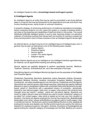 An Intelligent System is often a knowledge -based multi-agent system.

4.3 Intelligent Agents

An Intelligent Agent is an entity that may be used to accomplish a set of pre-defined
tasks in a manner that may be transparent to the applications and user and which may
involve handling known, partly known or unknown situations.

A powerful strategy of enhancing performance of traditional standalone knowledge-
based computing systems is to put / place the system in a society of systems where it
can draw on the expertise and capabilities of itself and others in the society. The overall
distributed artificially intelligent system, in such a case, becomes simply a co-operative
collection of individual modules that interact with one-another for solving a complex but
ill-structured problem. Each of these modules is then an Intelligent Agent in its own right.


As referred above, an Agent may be of non-intelligent type or of intelligent type; and, in
general may be seen as belonging to one of the following basic classes:
                 • Gopher Agents
                 • Predictive Agents
                 • Service Agents
                 • Leader / Pro-active Agents
                 • Adaptive Agents

Simple Gopher Agents act as an intelligent or non-intelligent interface agent that may,
for instance, act as appointment tracking and alerting system.

Service Agents are explicitly designed to perform specialized services. Webbots,
Taskbots, Userbots, Schedulerbots etc. are a few examples of this type.

Data Mining Agents and Intelligent Monitoring Agents are the examples of the Predictive
and Proactive Agents.

Chatterbots, Searchbots, Spambots, Spiderbots, Jobots, Newsbots, Hotbots, Clonebots,
Musicbots, Modbots, Docbots, Javabots, Annoybots, Knowbots, Mailbots, Shopbots,
Combots etc. are other possible agents over the Internet. Chatterbots are Chat Agents,
Searchbots are used for generic web-based searches, Spambots are used by malicious
attackers to spam a designated mailbox with unsolicited mails while Spiderbots are web-
based variant of Searchbots with a specialized mission of constantly / periodically
looking for new relevant pages / sites (and / or pages / sites wherein the contents have
changed since last search / update). Jobots are Job-search Agents, Newsbots are
meant to collect relevant news and Hotbots are used to locate 'predefined' category of
so-called 'hot' content pages / sites (what is treated as hot may vary from situation to
situation). Clonebots are agents employed for cloning the programmes, Musicbots locate
designated music strips / pieces while Modbots are agents used to modify pages / sites
in a preferred manner. Docbots are used to locate Medical Doctors on-line, Javabots are
employed to locate Java Applets over the Net and Annoybots are used by the malicious
attackers for creating annoyance / disruption. Similarly, Knowbots or Knowledgebots are
agents looking for a specific category of knowledge over the Web, Mailbots are used to
 