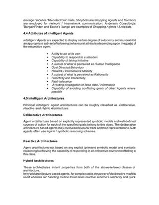 manage / monitor / filter electronic mails, Shopbots are Shopping Agents and Combots
are employed for network / internetwork communication. Anderson Consulting's
'BargainFinder' and Excite's 'Jango' are examples of Shopping Agents / Shopbots.

4.4 Attributes of Intelligent Agents

Intelligent Agents are expected to display certain degree of autonomy and must exhibit
an appropriate sub-set of following behavioural attributes depending upon the goal(s) of
the respective agent:

                  •   Ability to act at its own
                  •   Capability to respond to a situation
                  •   Capability of taking Initiative
                  •   A subset of what is perceived as Human Intelligence
                  •   Goal Directed Behaviour
                  •   Network / Internetwork Mobility
                  •   A subset of what is perceived as Rationality
                  •   Selectivity and Interactivity
                  •   Fault-tolerance
                  •   Avoiding propagation of false data / information
                  •   Capability of avoiding conflicting goals of other Agents where
                      possible

4.5 Intelligent Architectures

Principal Intelligent Agent architectures can be roughly classified as Deliberative,
Reactive and Hybrid Architectures.

Deliberative Architectures

Agent architectures based on explicitly represented symbolic models and well-defined
courses of action for each of the specified goals belong to this class. The deliberative
architecture based agents may involve behavioural traits and their representations. Such
agents often use logical / symbolic reasoning schemes.


Reactive Architectures

Agent architectures not based on any explicit (primary) symbolic model and symbolic
reasoning but having the capability of responding in an interactive environment belong to
this class.

Hybrid Architectures

These architectures inherit properties from both of the above-referred classes of
architecture.
In hybrid architecture based agents, for complex tasks the power of deliberative model is
used whereas for handling routine trivial tasks reactive scheme’s simplicity and quick
 