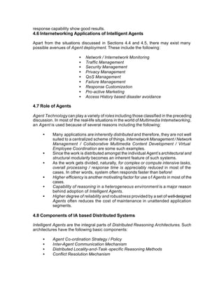response capability show good results.
4.6 Internetworking Applications of Intelligent Agents

Apart from the situations discussed in Sections 4.4 and 4.5, there may exist many
possible avenues of Agent deployment. These include the following:

                          •   Network / Internetwork Monitoring
                          •   Traffic Management
                          •   Security Management
                          •   Privacy Management
                          •   QoS Management
                          •   Failure Management
                          •   Response Customization
                          •   Pro-active Marketing
                          •   Access History based disaster avoidance

4.7 Role of Agents

Agent Technology can play a variety of roles including those classified in the preceding
discussion. In most of the real-life situations in the world of Multimedia Internetworking,
an Agent is used because of several reasons including the following:

     •     Many applications are inherently distributed and therefore, they are not well
           suited to a centralized scheme of things. Internetwork Management / Network
           Management / Collaborative Multimedia Content Development / Virtual
           Employee Coordination are some such examples.
     •     Since the work is distributed amongst the individual Agent’s architectural and
           structural modularity becomes an inherent feature of such systems.
     •     As the work gets divided, naturally, for complex or compute intensive tasks,
           overall processing / response time is appreciably reduced in most of the
           cases. In other words, system often responds faster than before!
     •     Higher efficiency is another motivating factor for use o f Agents in most of the
           cases.
     •     Capability of reasoning in a heterogeneous environment is a major reason
           behind adoption of Intelligent Agents.
     •     Higher degree of reliability and robustness provided by a set of well-designed
           Agents often reduces the cost of maintenance in unattended application
           segments.

4.8 Components of IA based Distributed Systems

Intelligent Agents are the integral parts of Distributed Reasoning Architectures. Such
architectures have the following basic components:

     •     Agent Co-ordination Strategy / Policy
     •     Inter-Agent Communication Mechanism
     •     Distributed Locality-and-Task -specific Reasoning Methods
     •     Conflict Resolution Mechanism
 